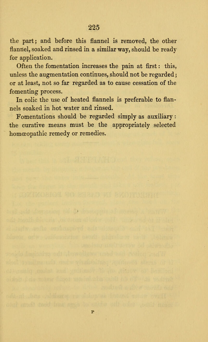 the part; and before this flannel is removed, the other flannel, soaked and rinsed in a similar way, should be ready for application. Often the fomentation increases the pain at first: this, unless the augmentation continues, should not be regarded; or at least, not so far regarded as to cause cessation of the fomenting process. In colic the use of heated flannels is preferable to flan- nels soaked in hot water and rinsed. Fomentations should be regarded simply as auxiliary: the curative means must be the appropriately selected homceopathic remedy or remedies.