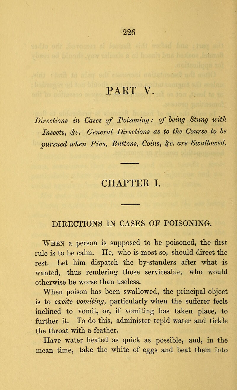 PAET V. Directions in Cases of Poisoning: of being Stwig with Insects, 8fc. General Directions as to the Course to he pursued when Fins, Buttons, Coins, Sfc. are Swallowed. CHAPTER I. DIRECTIONS IN CASES OF POISONING. When a person is supposed to be poisoned, the first rule is to be calm. He, who is most so, should direct the rest. Let him dispatch the by-standers after what is wanted, thus rendering those serviceable, who would otherwise be worse than useless. When poison has been swallowed, the principal object is to excite vomiting, particularly when the sufferer feels inclined to vomit, or, if vomiting has taken place, to further it. To do this, administer tepid water and tickle the throat with a feather. Have water heated as quick as possible, and, in the mean time, take the white of eggs and beat them into