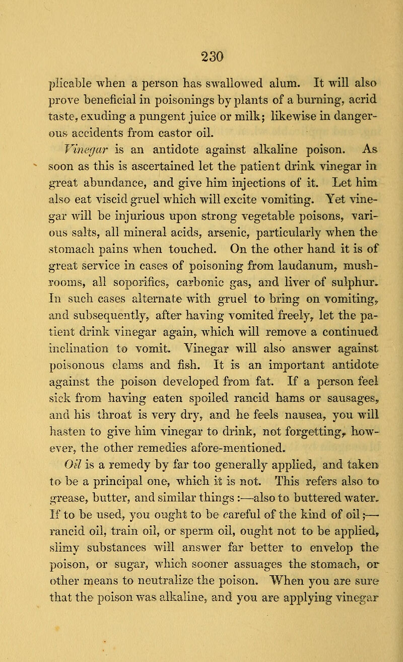 plicable when a person has swallowed alum. It will also prove beneficial in poisonings by plants of a burning, acrid taste, exuding a pungent juice or milk; likewise in danger- ous accidents from castor oil. Vmegar is an antidote against alkaline poison. As soon as this is ascertained let the patient drink vinegar in great abundance, and give him injections of it. Let him also eat viscid gruel which will excite vomiting. Yet vine- gar will be injurious upon strong vegetable poisons, vari- ous salts, all mineral acids, arsenic, particularly when the stomach pains when touched. On the other hand it is of great service in cases of poisoning from laudanum, mush- rooms, all soporifics, carbonic gas, and liver of sulphur. In such cases alternate with gruel to bring on vomitings and subsequently, after having vomited freely, let the pa- tient drink vinegar again, which will remove a continued inclination to vomit. Vinegar will also answer against poisonous clams and fish. It is an important antidote against the poison developed from fat. If a person feel sick from having eaten spoiled rancid hams or sausages^ and his throat is very dry, and he feels nausea, you will hasten to give him vinegar to drink, not forgetting, how- ever, the other remedies afore-mentioned. Oil is a remedy by far too generally applied, and taken to be a principal one, which it is not. This refers also to grease, butter, and similar things :—also to buttered water. If to be used, you ot^ght to be careful of the kind of oil;— rancid oil, train oil, or sperm oil, ought not to be applied, slimy substances will answer far better to envelop the poison, or sugar, which sooner assuages the stomach, or other means to neutralize the poison. When you are sure that the poison vf as alkaline, and yo^ are applying vinegar