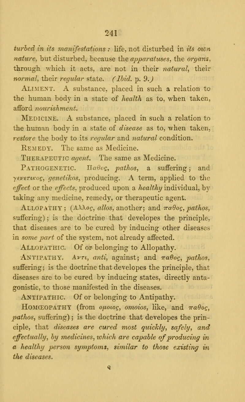 iurhed in its manifestations : life, not disturbed in its own nature, but disturbed, because the apparatuses, the organs, through which it acts, are not in their natural, their normal, their regular state. (Ibid. p. 9.J Aliment. A substance, placed in such a relation to the human body in a state of health as to, when taken, afford nourishment. Medicine. A substance, placed in such a relation to the human body in a state of disease as to, when taken, restore the body to its regular and natural condition. Remedy. The same as Medicine. Therapeutic agent. The same as Medicine. Pathogenetic. UaOog, pathos, a suffering; and yevsTiKOQ, genetikns, producing. A term, applied to the effect or the effects, produced upon a healthy individual, b}' taking any medicine, remedy, or therapeutic agent. Allopathy; (AXXog, aZ/os, another; and TraOog,pathos, suffering); is the doctrine that developes the principle, that diseases are to be cured by inducing other diseases in some jmrt of the system, not already affected. Allopathic. Of or belonging to Allopathy. Antipathy. Avti, anti, against; and TraOog, pathos, suffering; is the doctrine that developes the principle, that diseases are to be cured by inducing states, directly anta- gonistic, to those manifested in the diseases. Antipathic. Of or belonging to Antipathy. HoMCEOPATHY (from oixoioQ, omoios, like, and ttuOoq, pathos, suffering); is the doctrine that developes the prin- ciple, that diseases are cured most quichly, safely, and effectually, by medicines, which are capable of producing in a healthy person symptoms, similar to those existing in the diseases.