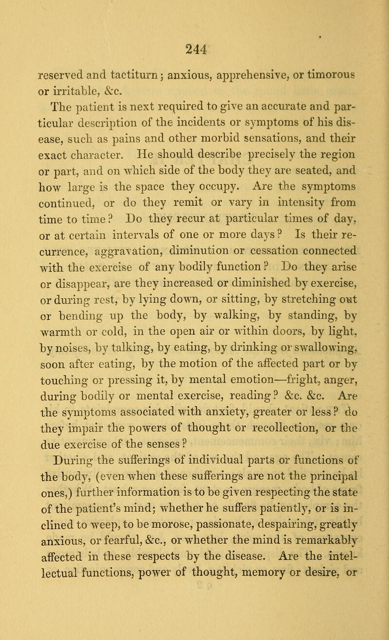 reserved and tactiturn; anxious, apprehensive, or timorous or irritable, &c. The patient is next required to give an accurate and par- ticular description of the incidents or symptoms of his dis- ease, such as pains and other morbid sensations, and their exact character. He should describe precisely the region or part, and on which side of the body they are seated, and how large is the sjjace they occupy. Are the symptoms continued, or do they remit or vary in intensity from time to time ? Do they recur at particular times of day, or at certain intervals of one or more days ? Is their re- currence, aggravation, diminution or cessation connected with the exercise of any bodily function ? Do they arise or disappear, are they increased or diminished by exercise, or during rest, by lying down, or sitting, by stretching out or bending up the body, by walking, by standing, by warmth or cold, in the open air or within doors, by light, by noises, by talking, by eating, by di'inking or swallowing, soon after eating, by the motion of the affected part or by touching or pressing it, by mental emotion—fright, anger, during bodily or mental exercise, reading ? &c. &c. Are the symptoms associated with anxiety, greater or less ? do they impair the powers of thought or recollection, or the due exercise of the senses ? During the sufferings of individual parts or functions of the body, (even when these sufferings are not the principal ones,) further information is to be given respecting the state of the patient's mind; whether he suffers patiently, or is in- clined to weep, to be morose, passionate, despairing, greatly anxious, or fearful, &c., or whether the mind is remarkably affected in these respects by the disease. Are the intel- lectual functions, power of thought, memory or desire, or