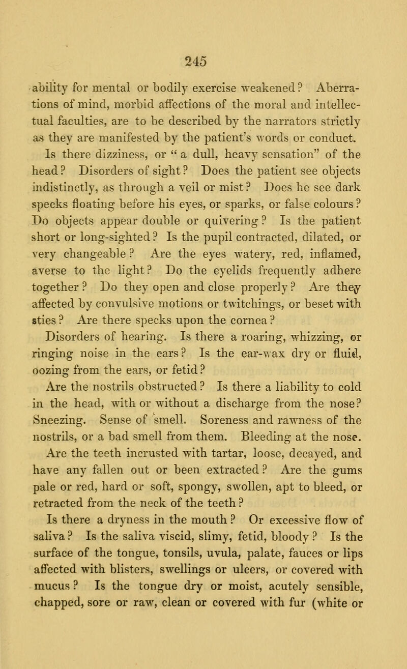 ability for mental or bodily exercise weakened? Aberra- tions of mind, morbid affections of the moral and intellec- tual faculties, are to be described by the narrators strictly as they are manifested by the patient's words or conduct. Is there dizziness, or  a dull, heavy sensation of the head? Disorders of sight? Does the patient see objects indistinctly, as through a veil or mist ? Does he see dark specks floating before his eyes, or sparks, or false colours ? Do objects appear double or quivering ? Is the patient short or long-sighted ? Is the pupil contracted, dilated, or very changeable ? Are the eyes watery, red, inflamed, averse to the hght? Do the eyelids frequently adhere together ? Do they open and close properly ? Ai'e they affected by convulsive motions or twitchings, or beset with sties ? Are there specks upon the cornea ? Disorders of hearing. Is there a roaring, whizzing, or ringing noise in the ears ? Is the ear-wax dry or fluid, oozing from the ears, or fetid ? Are the nostrils obstructed ? Is there a liability to cold in the head, with or without a discharge from the nose? Sneezing. Sense of smell. Soreness and rawness of the nostrils, or a bad smell from them. Bleeding at the nose. Are the teeth incrusted with tartar, loose, decayed, and have any fallen out or been extracted ? Are the gums pale or red, hard or soft, spongy, swollen, apt to bleed, or retracted from the neck of the teeth ? Is there a drj-ness in the mouth ? Or excessive flow of sahva ? Is the saliva viscid, slimy, fetid, bloody ? Is the surface of the tongue, tonsils, uvula, palate, fauces or lips affected with blisters, swellings or ulcers, or covered with mucus ? Is the tongue dry or moist, acutely sensible, chapped, sore or raw, clean or covered with fur (white or