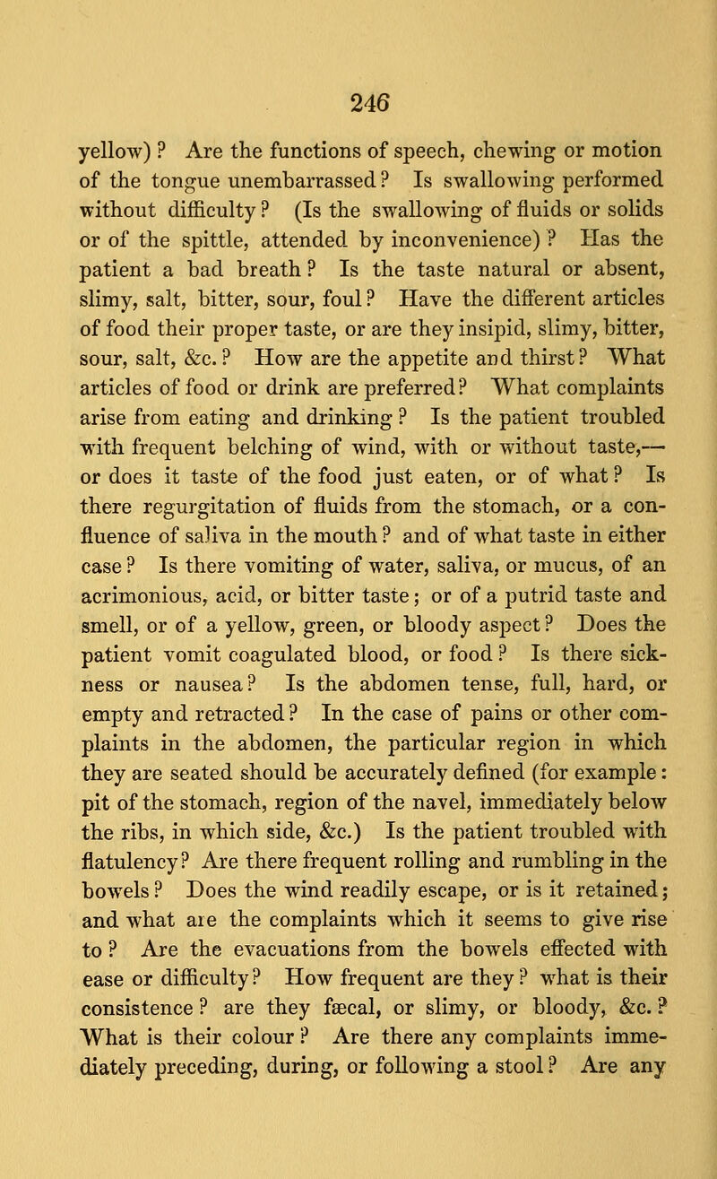 yellow) ? Are the functions of speech, chewing or motion of the tongue unembarrassed ? Is swallowing performed without difficulty ? (Is the swallowing of fluids or solids or of the spittle, attended by inconvenience) ? Has the patient a bad breath ? Is the taste natural or absent, slimy, salt, bitter, sour, foul ? Have the diff'erent articles of food their proper taste, or are they insipid, slimy, bitter, sour, salt, &c.? How are the appetite and thirst? What articles of food or drink are preferred? What complaints arise from eating and drinking ? Is the patient troubled with frequent belching of wind, with or without taste,— or does it taste of the food just eaten, or of what ? Is there regurgitation of fluids from the stomach, or a con- fluence of saliva in the mouth ? and of what taste in either case ? Is there vomiting of water, saliva, or mucus, of an acrimonious, acid, or bitter taste; or of a putrid taste and smell, or of a yellow, green, or bloody aspect ? Does the patient vomit coagulated blood, or food ? Is there sick- ness or nausea? Is the abdomen tense, full, hard, or empty and retracted ? In the case of pains or other com- plaints in the abdomen, the particular region in which they are seated should be accurately defined (for example: pit of the stomach, region of the navel, immediately below the ribs, in which side, &c.) Is the patient troubled with flatulency ? Are there frequent rolling and rumbling in the bowels? Does the wind readily escape, or is it retained; and what are the complaints which it seems to give rise to ? Are the evacuations from the bowels efiected with ease or difficulty ? How frequent are they ? what is their consistence ? are they faecal, or slimy, or bloody, &c. ? What is their colour ? Are there any complaints imme- diately preceding, during, or following a stool ? Are any