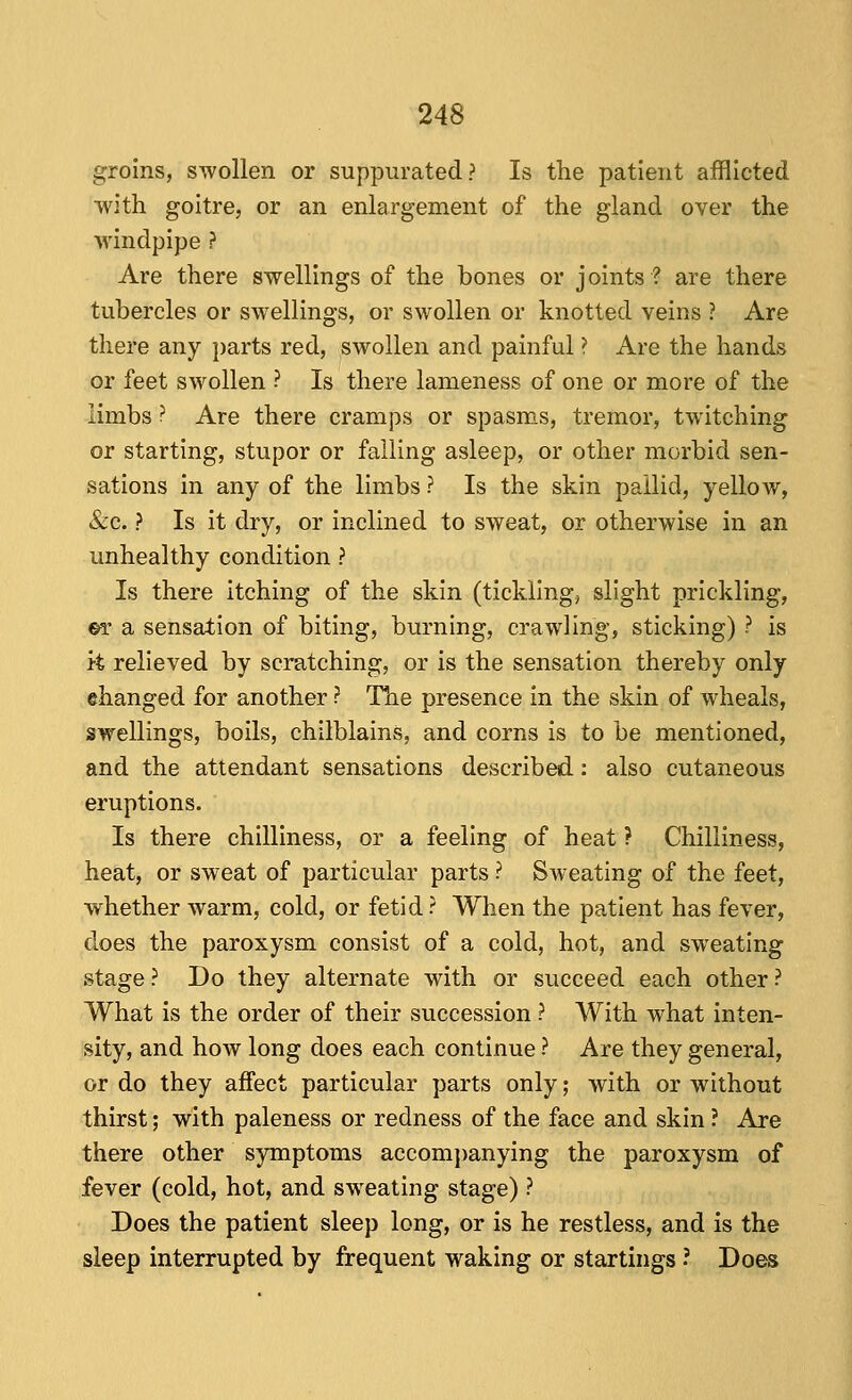 groins, swollen or suppurated? Is the patient afflicted with goitre, or an enlargement of the gland over the windpipe ? Are there swellings of the bones or j oints ? are there tubercles or swellings, or swollen or knotted veins ? Are there any parts red, ^swollen and painful ? Are the hands or feet swollen ? Is there lameness of one or more of the limbs ? Are there cramps or spasms, tremor, twitching or starting, stupor or falling asleep, or other morbid sen- sations in any of the limbs ? Is the skin pallid, yellow, &c. ? Is it dry, or inclined to sweat, or otherwise in an unhealthy condition ? Is there itching of the skin (tickling, slight prickling, ©r a sensation of biting, burning, crawling, sticking) ? is it relieved by scratching, or is the sensation thereby only ©hanged for another ? The presence in the skin of wheals, swellings, boils, chilblains, and corns is to be mentioned, and the attendant sensations described: also cutaneous eruptions. Is there chilliness, or a feeling of heat ? Chilliness, heat, or sweat of particular parts ? Sweating of the feet, whether warm, cold, or fetid ? When the patient has fever, does the paroxysm consist of a cold, hot, and sweating stage ? Do they alternate with or succeed each other ? What is the order of their succession ? With what inten- sity, and how long does each continue ? Are they general, or do they affect particular parts only; with or without thirst; with paleness or redness of the face and skin ? Are there other symptoms accom])anying the paroxysm of fever (cold, hot, and sweating stage) ? Does the patient sleep long, or is he restless, and is the sleep interrupted by frequent waking or startings ? Does