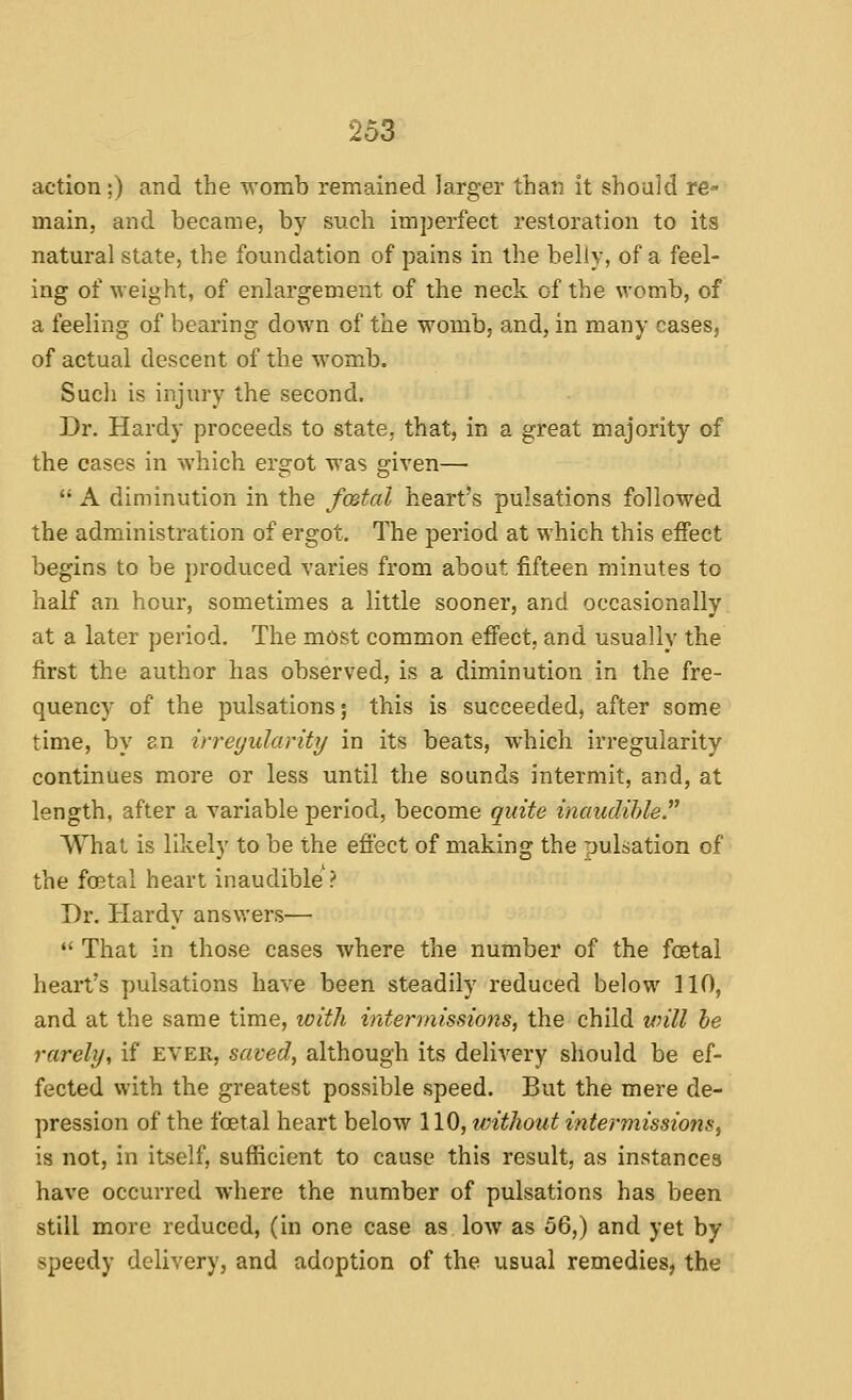 action;) and the womb remained larger than it should re- main, and became, by such imperfect restoration to its natural state, the foundation of pains in the belly, of a feel- ing of weight, of enlargement of the neck of the womb, of a feeling of bearing down of the womb, and, in many cases, of actual descent of the womb. Such is injury the second. Dr. Hardy proceeds to state, that, in a great majority of the cases in which ergot was given—  A diminution in the fmtal heart's pulsations followed the administration of ergot. The period at which this effect begins to be produced varies from about fifteen minutes to half an hour, sometimes a little sooner, and occasionally at a later period. The most common effect, and usually the first the author has observed, is a diminution in the fre- quency of the pulsations; this is succeeded, after some time, by an irregularity in its beats, which irregularity continues more or less until the sounds intermit, and, at length, after a variable period, become quite inaudible. What is likely to be the effect of making the pulsation of the foetal heart inaudible ? Dr. Hardy answers—  That in those cases where the number of the foetal heart's pulsations have been steadily reduced below 110, and at the same time, with intermissions, the child will be rarely, if ever, saved, although its delivery should be ef- fected with the greatest possible speed. But the mere de- pression of the foetal heart below 110, ivithout intermissions, is not, in itself, sufficient to cause this result, as instances have occurred where the number of pulsations has been still more reduced, (in one case as low as 56,) and yet by speedy delivery, and adoption of the usual remedies, the