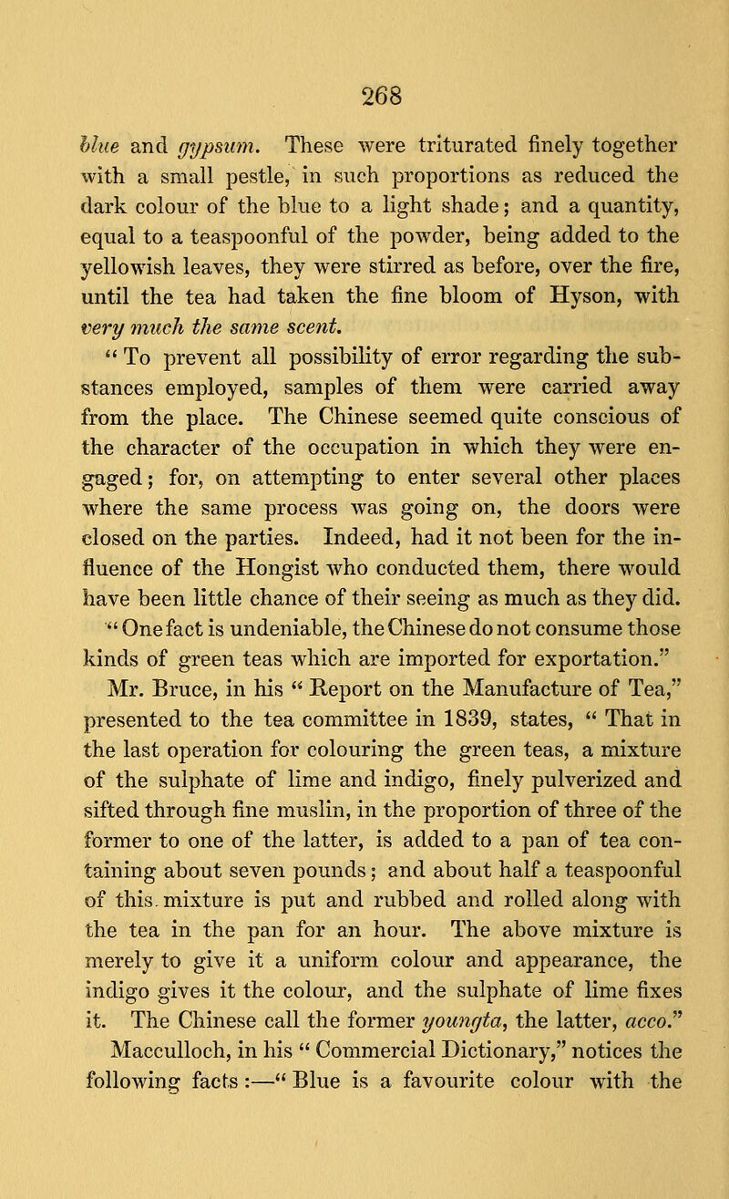 hlue and gypsum. These were triturated finely together with a small pestle, in such proportions as reduced the dark colour of the blue to a light shade; and a quantity, equal to a teaspoonful of the powder, being added to the yellowish leaves, they were stirred as before, over the fire, until the tea had taken the fine bloom of Hyson, with very much the same scent.  To prevent all possibility of error regarding the sub- stances employed, samples of them were carried away from the place. The Chinese seemed quite conscious of the character of the occupation in which they were en- gaged ; for, on attempting to enter several other places where the same process was going on, the doors were closed on the parties. Indeed, had it not been for the in- fluence of the Hongist who conducted them, there would have been little chance of their seeing as much as they did. ■ One fact is undeniable, the Chinese do not consume those kinds of green teas which are imported for exportation. Mr. Bruce, in his  Report on the Manufacture of Tea, presented to the tea committee in 1839, states,  That in the last operation for colouring the green teas, a mixture of the sulphate of lime and indigo, finely pulverized and sifted through fine muslin, in the proportion of three of the former to one of the latter, is added to a jDan of tea con- taining about seven pounds; and about half a teaspoonful of this, mixture is put and rubbed and rolled along with the tea in the pan for an hour. The above mixture is merely to give it a uniform colour and appearance, the indigo gives it the colour, and the sulphate of lime fixes it. The Chinese call the former younrjta, the latter, acco. MaccuUoch, in his  Commercial Dictionary, notices the following facts :— Blue is a favourite colour with the