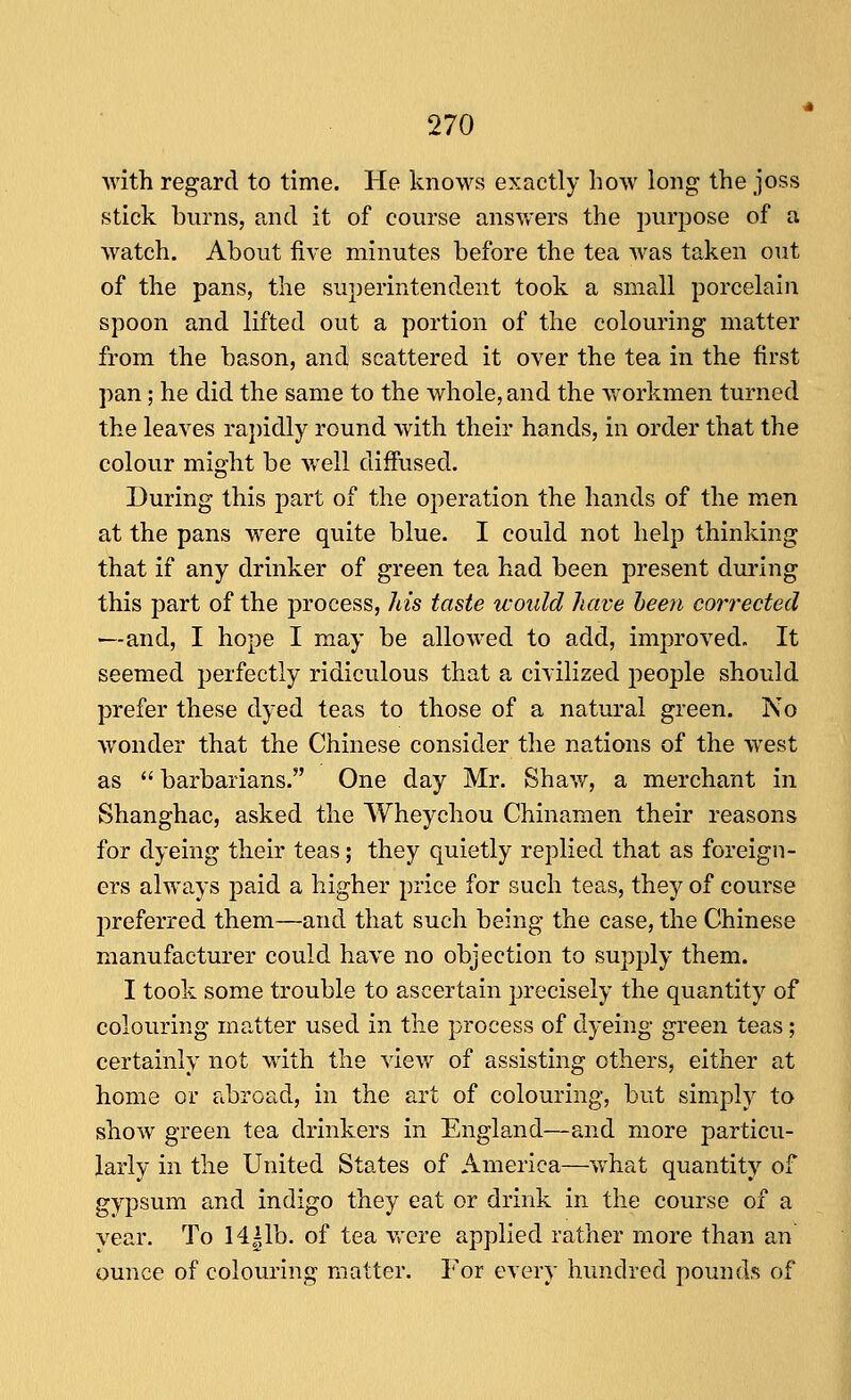 with regard to time. He knows exactly how long the joss stick burns, and it of course answers the purjDOse of a watch. About five minutes before the tea was taken out of the pans, the superintendent took a small porcelain spoon and lifted out a portion of the colouring matter from the bason, and scattered it over the tea in the first pan; he did the same to the whole, and the v»'orkmen turned the leaves rajiidly round with their hands, in order that the colour might be well diffused. During this part of the operation the hands of the men at the pans were quite blue. I could not help thinking that if any drinker of green tea had been present during this part of the process, his taste would have been corrected —and, I hope I may be allowed to add, improved. It seemed perfectly ridiculous that a civilized people should prefer these dyed teas to those of a natural green. No wonder that the Chinese consider the nations of the west as  barbarians. One day Mr. Shaw, a merchant in Shanghac, asked the Wheychou Chinamen their reasons for dyeing their teas; they quietly replied that as foreign- ers always paid a higher price for such teas, they of course preferred them—and that such being the case, the Chinese manufacturer could have no objection to supply them. I took some trouble to ascertain precisely the quantity of colouring matter used in the process of dyeing green teas; certainly not with the view of assisting others, either at home or abroad, in the art of colouring, but simply to show green tea drinkers in England—and more particu- larly in the United States of America—what quantity o gypsum and indigo they eat or drink in the course of a year. To 14|lb. of tea vrere applied rather more than an ounce of colouring matter. For every hundred pounds of ^