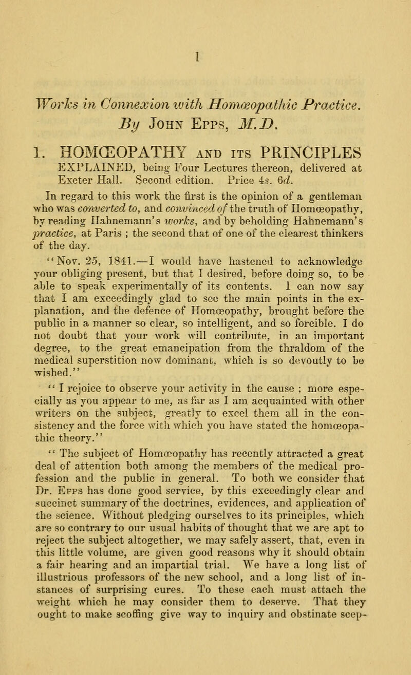 Works in Connexion luith Homwopathic Practice. By JoH>< Epps, M.B. 1. HOMCEOPATHY and its PRINCIPLES EXPLxilNED, being Four Lectures tliereon, delivered at Exeter Hall. Second edition. Price 4s. %d. In regard to this work the first is the opinion of a gentleman who was converted to, and convinced of the truth of Homoeopathy, by reading Hahnemann's works, and by beholding Hahnemann's practice, at Paris ; the second that of one of the clearest thinkers of the day. Nov. 25, 1841.—I would have hastened to acknowledge your obliging present, but that I desired, before doing so, to be able to speak experimentally of its contents. 1 can now say that I am exceedingly glad to see the main points in the ex- planation, and the defence of Homceopathy, brought before the public in a manner so clear, so intelligent, and so forcible. I do not doubt that your work will contribute, in an important degree, to the great emancipation from the tlii-aldom of the medical superstition now dominant, which is so devoutly to be wished.  I rejoice to observe your activity in the cause ; more espe- cially as you appear to me, as far as I am acquainted with other writers on the subject, greatly to excel them all in the con- sistency and the force with which you have stated the homcBopa- thic theory. '' The subject of Homoeopathy has recently attracted a great deal of attention both among the members of the medical pro- fession and the public in general. To both we consider that Dr. Efps has done good service, by this exceedingly clear and succinct summary of the doctrines, evidences, and application of the science. Without pledging ourselves to its principles, which are so contrary to our usual habits of thought that we are apt to reject the subject altogether, we may safely assert, that, even in this little volume, are given good reasons why it should obtain a fair hearing and an impartial trial. We have a long list of illustrious professors of the new school, and a long list of in- stances of surprising cures. To these each must attach the weight which he may consider them to deserve. That they ought to make scoffing give way to inquiry and obstinate seep-