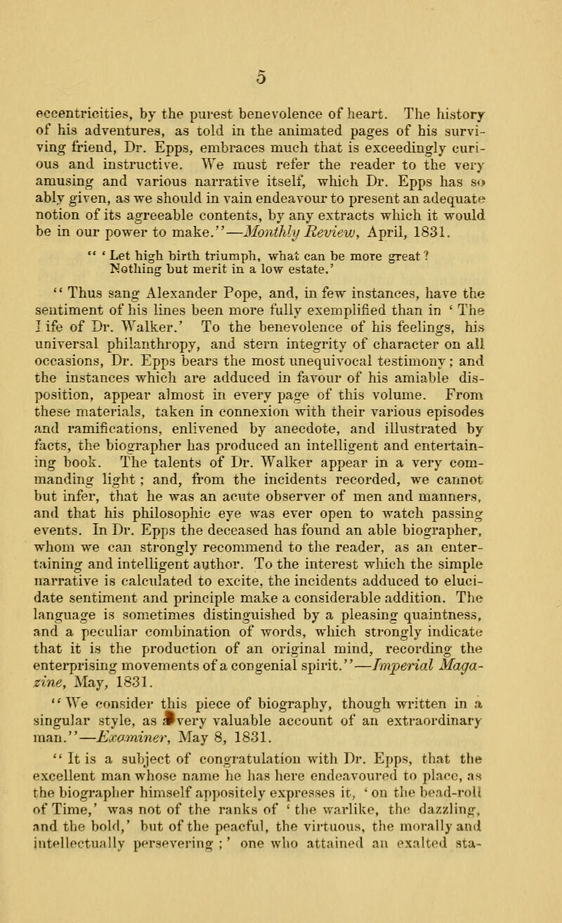 eccentricities, by the purest benevolence of heart. The history of his adventures, as told in the animated pages of his survi- ving friend, Dr. Epps, embraces much that is exceedingly curi- ous and instructive. We must refer the reader to the very amusing and various narrative itself, which Dr. Epps has so ably given, as we should in vain endeavour to pi'esent an adequate notion of its agreeable contents, by any extracts which it would be in our power to make.—Monthly Review, April, 1831.  ' Let high birth triumph, what can be more great? Notliing but merit in a low estate.' '' Thus sang Alexander Pope, and, in few instances, have the sentiment of his lines been more fully exemplified than in ' The life of Dr. Walker.' To the benevolence of his feelings, his universal philanthropy, and stern integrity of character on all occasions. Dr. Epps bears the most imequivocal testimony; and the instances which are adduced in favour of his amiable dis- position, appear almost in every page of this volume. From these materials, taken in connexion Avith their various episodes and ramifications, enlivened by anecdote, and illustrated by facts, the biographer has produced an intelligent and entei-tain- ing book. The talents of Dr. Walker appear in a very com- manding light; and, from the incidents recorded, we cannot but infer, that he was an acute observer of men and manners, and that his philosophic eye was ever open to watch passing events. In Dr. Epps the deceased has found an able biographer, whom we can strongly recommend to the reader, as an enter- taining and intelligent author. To the interest which the simple narrative is calculated to excite, the incidents adduced to eluci- date sentiment and principle make a considerable addition. The language is sometimes distinguished by a pleasing quaintness, and a peculiar combination of words, which strongly indicate that it is the production of an original mind, recording the enterprising movements of a congenial spirit.—Imperial Maga- zine, May, 1831. '' We consider this piece of biography, though written in a singular style, as jPvery valuable account of an extraordinary man.—Examiner, May 8, 1831.  It is a subject of congratulation with Dr. Epps, that the excellent man whose name he has here endeavoured to place, as the biographer himself appositely expresses it, ' on the bead-roll of Time,' was not of the ranks of ' the warlike, the dazzling, and the bold,' but of the peacful, the virtuous, the morally an*! intellectually persevering ;' one who attained an exalted sta-