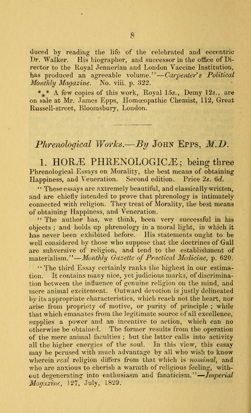 duced by reading the life of the celebrated and eccentric Br. Walker. His biographer, and successor in the office of Di- rector to the Royal Jennerian and London Vaccine Institution, has produced an agreeable volume.—Carpenter's Political Monthly Magazine. No. viii. p. 322. *^* A few copies of this work, Royal 155., Demy 12s., are on sale at Mr, James Epps, Homoeopathic Chemist, 112, Great Russell-street, Bloomsbury, London. Phrenological Works.—By JoH!^ Epps, M.D. 1. HOR.E PHRENOLOGIC^; being three Phrenological Essays on Morality, the best means of obtaining Happiness, and Veneration. Second edition. Price 25. 6<i.  These essays are axtremely beautiful, and classically written, and are chiefly intended to prove that phrenology is intimately connected with religion. They treat of Morality, the best means of obtaining Happiness, and Veneration. ** The author has, we think, been very successfiil in his objects ; and holds up phrenology in a moral light, in which it has never been exhibited before. His statements ought to be well considered by those who suppose that the doctrines of Gall are subversive of religion, and tend to the establishment of materialism.—Monthly Gazette of Practical Medicine, p. 620.  The third Essay certainly ranks the highest in our estima- tion. It contains many nice, yet judicious marks, of discrimina- tion between the influence of genuine religion on the mind, and mere animal excitement. Outward devotion is justly delineated by its appropriate characteristics, which reach not the heart, nor arise from propriety of motive, or purity of principle ; while that which emanates from the legitimate source of all excellence, supplies a power and an incentive to action, which can no otherwise be obtained. The former i-esults from the operation of the mere animal faculties ; but the latter calls into activity all the higher energies of the soul. In this view, this essay may be perused with much advantage by all who wish to know wherein real religion differs from that which is nominal, and who are anxious to cherish a wai-mth of religious feeling, with- out degenerating into enthusiasm and fanaticism.—Jmpma? Magazine, 127, July, 1829.