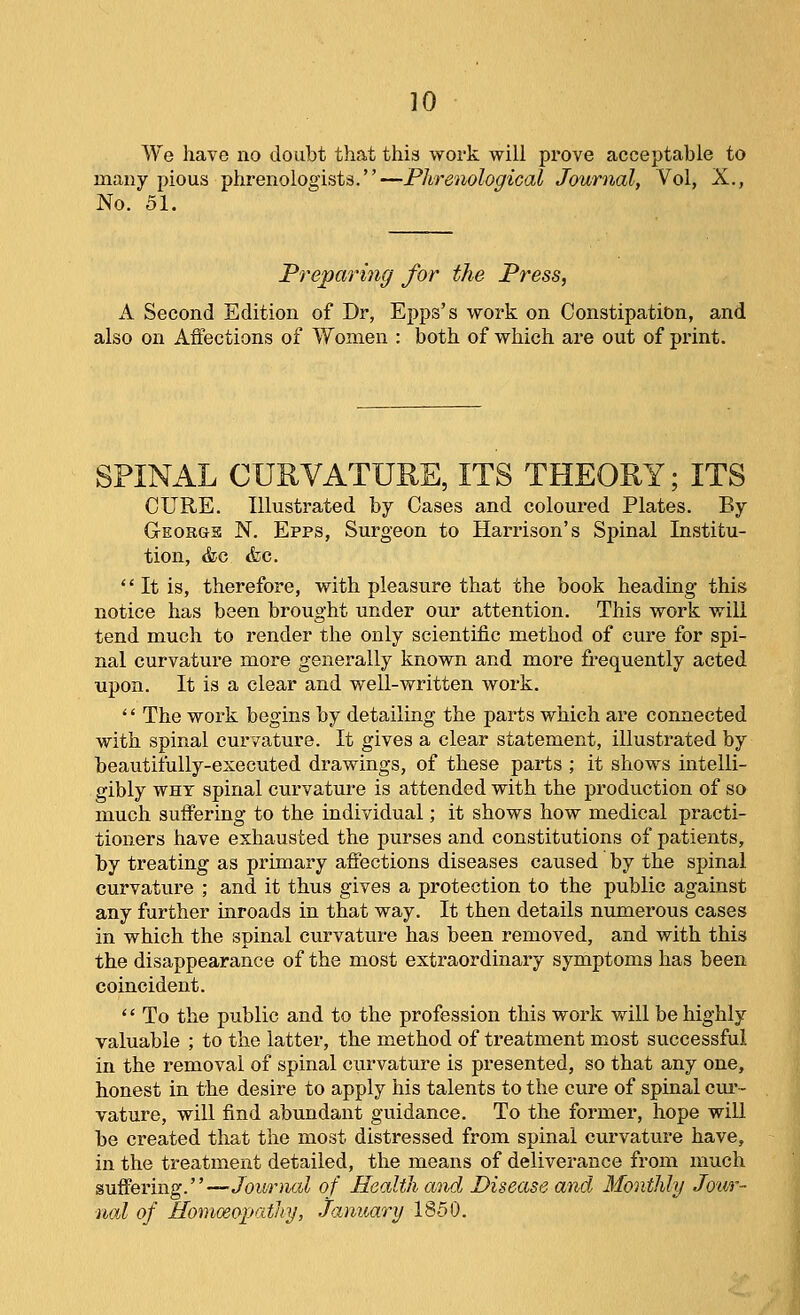 We have no doubt that this work will prove acceptable to many pious phrenologists.—Phrenological Journal, Vol, X., No. 51. Preparijig for the Press, A Second Edition of Dr, Epps's work on Constipation, and also on Affections of Women : both of which are out of print. SPINAL CURVATURE, ITS THEORY; ITS CURE. Illustrated by Cases and coloured Plates. By George N. Epps, Surgeon to Hari'ison's Spinal Institu- tion, &c <fec.  It is, therefore, with pleasure that the book heading this notice has been brought under our attention. This work will tend much to render the only scientific method of cure for spi- nal curvature more generally known and more frequently acted upon. It is a clear and well-written work. '' The work begins by detailing the parts which are connected with spinal curvature. It gives a clear statement, illustrated by beautifully-executed drawings, of these parts ; it shows intelli- gibly WHY spinal curvature is attended with the production of so much suffering to the individual; it shows how medical practi- tioners have exhausted the purses and constitutions of patients, by treating as primary affections diseases caused by the spinal curvature ; and it thus gives a protection to the public against any further mroads in that way. It then details numerous cases in which the spinal curvature has been removed, and with this the disappearance of the most extraordinary symptoms has been coincident.  To the public and to the profession this work will be highly valuable ; to the latter, the method of treatment most successful in the removal of spinal curvature is presented, so that any one, honest in the desire to apply his talents to the cure of spinal cur- vature, will find abundant guidance. To the former, hope will be created that the most distressed from spinal curvature have, in the treatment detailed, the means of deliverance from much suffering.—/oiw'Jitt^ of Health and Disease and Monthly Jour- nal of Homoeopatiiy, January 1850. i