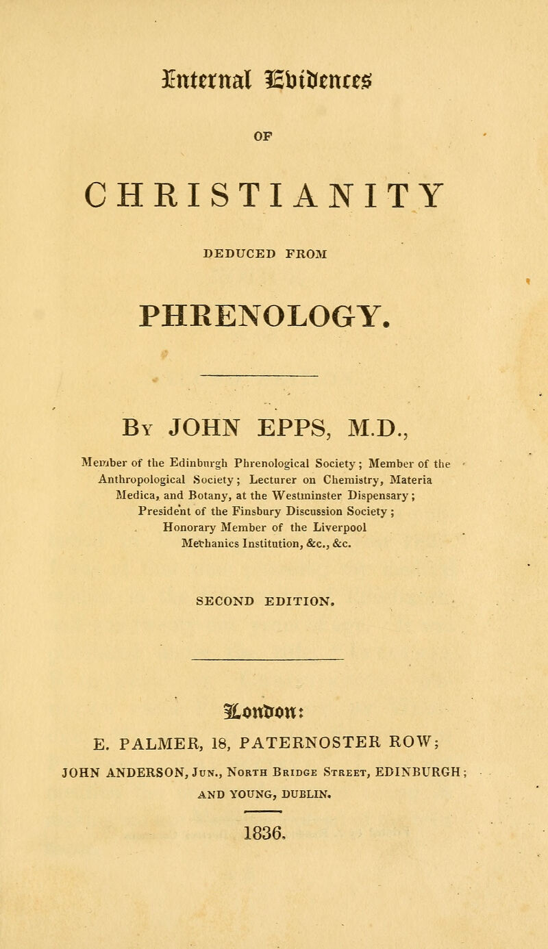 Etttetnal iEbttttnas: OP CHRISTIANITY DEDUCED FROM PHRENOLOGY. By JOHN EPPS, M.D., Member of the Edinburgh Phrenological Society; Member of the Anthropological Society; Lecturer on Chemistry, Materia Medica, and Botany, at the Westminster Dispensary; President of the Finsbury Discussion Society; Honorary Member of the Liverpool Methanics Institution, &c., &c. SECOND EDITION. SLontrow: E. PALMER, 18, PATERNOSTER ROW; JOHN ANDERSON, JuN., North Bridge Street, EDINBURGH: AND YOUNG, DUBLIN. 1836,