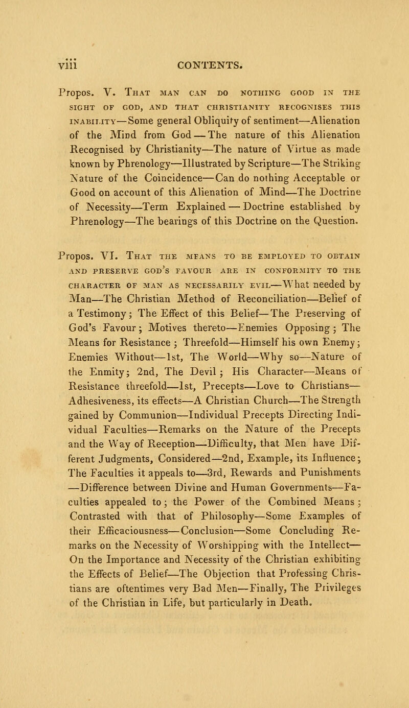 Propos. V. That man can do nothing good in the SIGHT OF GOD, AND THAT CHRISTIANITY RECOGNISES THIS INABILITY—Some general Obliquify of sentiment—Alienation of the Mind from God — The nature of this Alienation Recognised by Christianity—The nature of Virtue as made known by Phrenology—Illustrated by Scripture—The Striking Nature of the Coincidence—Can do nothing Acceptable or Good on account of this Alienation of Mind—The Doctrine of Necessity—Term Explained — Doctrine established by Phrenology—The bearings of this Doctrine on the Question. Propos. VI. That the means to be employed to obtain AND PRESERVE GOD's FAVOUR ARE IN CONFORMITY TO THE CHARACTER OF MAN AS NECESSARILY EVIL—What needed by Man—The Christian Method of Reconciliation—Belief of a Testimony; The Effect of this Belief—The Preserving of God's Favour ; Motives thereto—Enemies Opposing ; The Means for Resistance j Threefold—Himself his own Enemy; Enemies Without—1st, The World—Why so—Nature of the Enmity; 2nd, The Devil; His Character—Means of Resistance threefold—1st, Precepts—Love to Christians— Adhesiveness, its effects—A Christian Church—The Strength gained by Communion—Individual Precepts Directing Indi- vidual Faculties—Remarks on the Nature of the Precepts and the Way of Reception—Difficulty, that Men have Dif- ferent Judgments, Considered—2nd, Example, its Influence; The Faculties it appeals to—3rd, Rewards and Punishments —Difference between Divine and Human Governments—Fa- culties appealed to; the Power of the Combined Means ; Contrasted with that of Philosophy—Some Examples of their Efficaciousness—Conclusion—Some Concluding Re- marks on the Necessity of Worshipping with the Intellect— On the Importance and Necessity of the Christian exhibiting the Effects of Belief—The Objection that Professing Chris- tians are oftentimes very Bad Men—Finally, The Privileges of the Christian in Life, but particularly in Death.