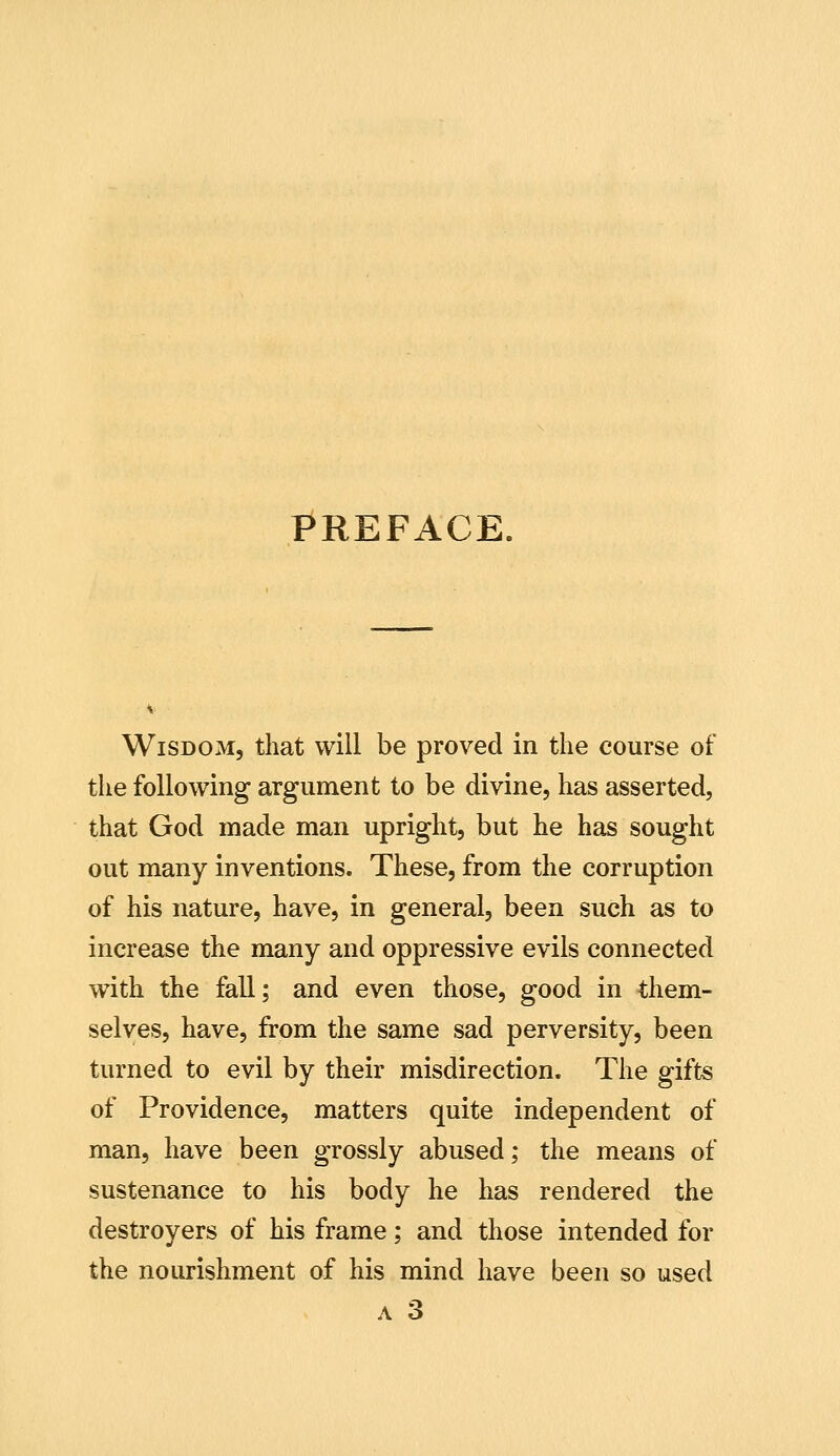 PREFACE. Wisdom, that will be proved in the course of the following argument to be divine, has asserted, that God made man upright, but he has sought out many inventions. These, from the corruption of his nature, have, in general, been such as to increase the many and oppressive evils connected with the fall; and even those, good in them- selves, have, from the same sad perversity, been turned to evil by their misdirection. The gifts of Providence, matters quite independent of man, have been grossly abused; the means of sustenance to his body he has rendered the destroyers of his frame; and those intended for the nourishment of his mind have been so used A 3