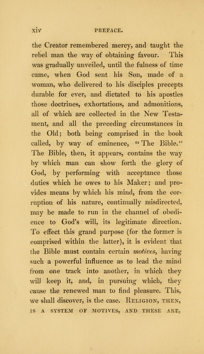 the Creator remembered mercy, and taught the rebel man the way of obtaining favour. This was gradually unveiled, until the fulness of time came, when God sent his Son, made of a woman, who delivered to his disciples precepts durable for ever, and dictated to his apostles those doctrines, exhortations, and admonitions, all of which are collected in the New Testa- ment, and all the preceding circumstances in the Old; both being comprised in the book called, by way of eminence,  The Bible. The Bible, then, it appears, contains the way by which man can show forth the glory of God, by performing with acceptance those duties which he owes to his Maker; and pro- vides means by which his mind, from the cor- ruption of his nature, continually misdirected, may be made to run in the channel of obedi- ence to God's will, its legitimate direction. To effect this grand purpose (for the former is comprised within the latter), it is evident that the Bible must contain certain motives, having such a powerful influence as to lead the mind from one track into another, in which they wilJ keep it, and, in pursuing which, they cause the renewed man to find pleasure. This, we shall discover, is the case. Religion, then, IS A SYSTEM OF MOTIVES, AND THESE ARE,