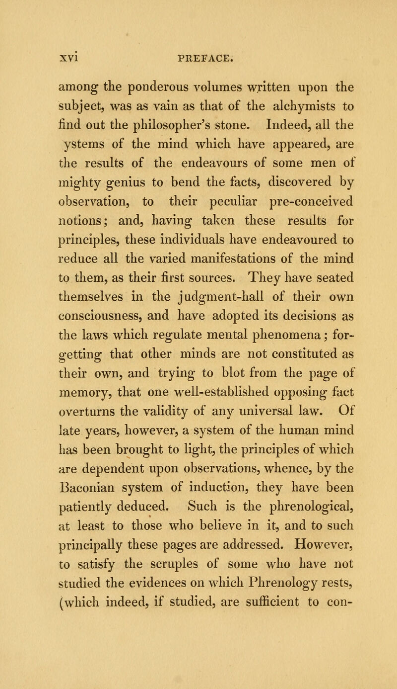 among the ponderous volumes written upon the subject, was as vain as that of the alchymists to find out the philosopher's stone. Indeed, all the ystems of the mind which have appeared, are the results of the endeavours of some men of mighty genius to bend the facts, discovered by observation, to their peculiar pre-conceived notions; and, having taken these results for principles, these individuals have endeavoured to reduce all the varied manifestations of the mind to them, as their first sources. They have seated themselves in the judgment-hall of their own consciousness, and have adopted its decisions as the laws which regulate mental phenomena; for- getting that other minds are not constituted as their own, and trying to blot from the page of memory, that one well-established opposing fact overturns the validity of any universal law. Of late years, however, a system of the human mind has been brought to light, the principles of which are dependent upon observations, whence, by the Baconian system of induction, they have been patiently deduced. Such is the phrenological, at least to those who believe in it, and to such principally these pages are addressed. However, to satisfy the scruples of some who have not studied the evidences on which Phrenology rests, (which indeed, if studied, are sufficient to con-