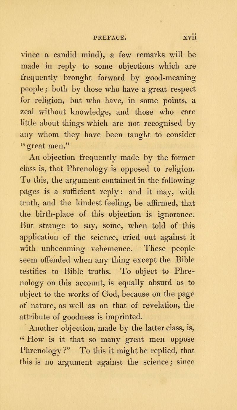 vince a candid mind), a few remarks will be made in reply to some objections which are frequently brought forward by good-meaning people; both by those who have a great respect for religion, but who have, in some points, a zeal without knowledge, and those who care little about things which are not recognised by any whom they have been taught to consider great men. An objection frequently made by the former class is, that Phrenology is opposed to religion. To this, the argument contained in the following pages is a sufficient reply; and it may, with truth, and the kindest feeling, be affirmed, that the birth-place of this objection is ignorance. But strange to say, some, when told of this application of the science, cried out against it with unbecoming vehemence. These people seem offended when any thing except the Bible testifies to Bible truths. To object to Phre- nology on this account, is equally absurd as to object to the works of God, because on the page of nature, as well as on that of revelation, the attribute of goodness is imprinted. Another objection, made by the latter class, is,  How is it that so many great men oppose Phrenology ? To this it might be replied, that this is no argument against the science: since