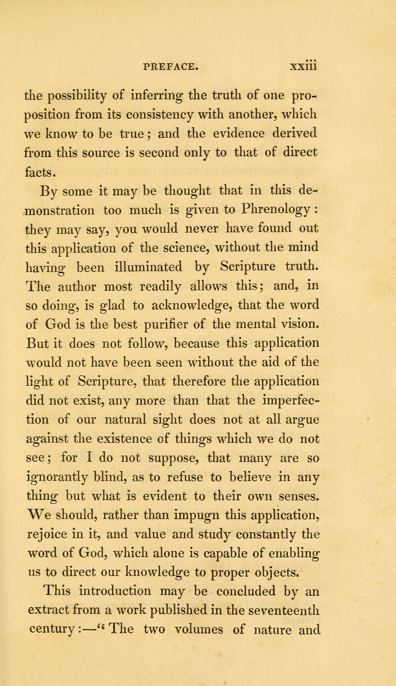 the possibility of inferring the truth of one pro- position from its consistency with another, which we know to be true; and the evidence derived from this source is second only to that of direct facts. By some it may be thought that in this de- monstration too much is given to Phrenology: they may say, you would never have found out this application of the science, without the mind having been illuminated by Scripture truth. The author most readily allows this; and, in so doing, is glad to acknowledge, that the word of God is the best purifier of the mental vision. But it does not follow, because this application would not have been seen without the aid of the light of Scripture, that therefore the application did not exist, any more than that the imperfec- tion of our natural sight does not at all argue against the existence of things which we do not see; for I do not suppose, that many are sa ignorantly blind, as to refuse to believe in any thing but what is evident to their own senses. We should, rather than impugn this application, rejoice in it, and value and study constantly the word of God, which alone is capable of enabling us to direct our knowledge to proper objects. This introduction may be concluded by an extract from a work published in the seventeenth century:—'^ The two volumes of nature and