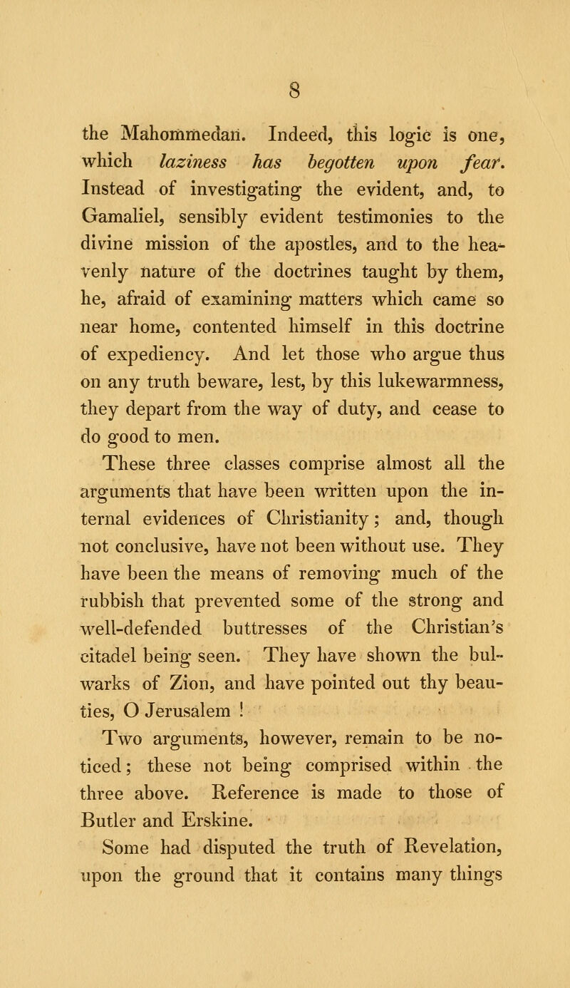 the Mahommedari. Indeed, this logic is one, which laziness has begotten upon fear. Instead of investigating the evident, and, to Gamaliel, sensibly evident testimonies to the divine mission of the apostles, and to the hea^ venly nature of the doctrines taught by them, he, afraid of examining matters vi^hich came so near home, contented himself in this doctrine of expediency. And let those who argue thus on any truth beware, lest, by this lukewarmness, they depart from the way of duty, and cease to do good to men. These three classes comprise almost all the arguments that have been written upon the in- ternal evidences of Christianity; and, though not conclusive, have not been without use. They have been the means of removing much of the rubbish that prevented some of the strong and well-defended buttresses of the Christian's citadel being seen. They have shown the bul- warks of Zion, and have pointed out thy beau- ties, O Jerusalem 1 Two arguments, however, remain to be no- ticed ; these not being comprised within the three above. Reference is made to those of Butler and Erskine. Some had disputed the truth of Revelation, upon the ground that it contains many things