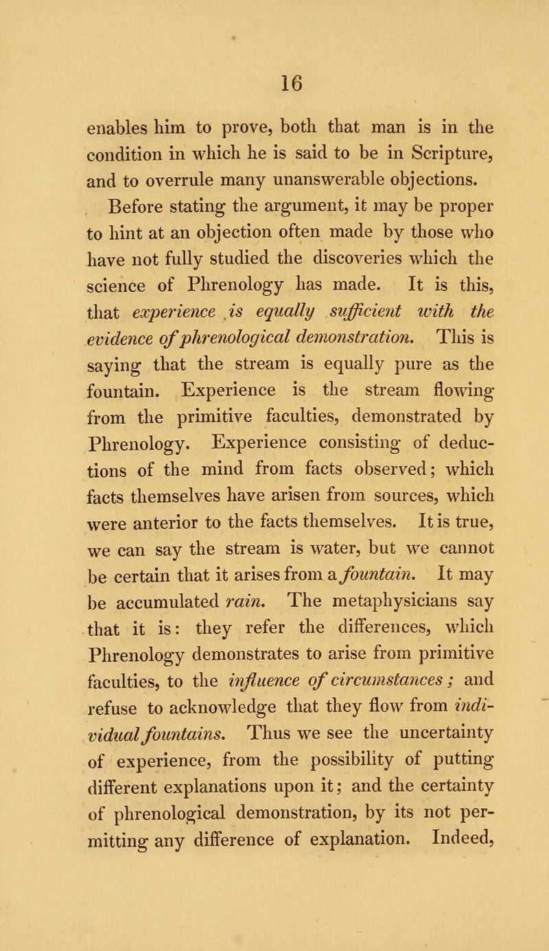 enables liim to prove, both that man is in the condition in which he is said to be in Scripture, and to overrule many unanswerable objections. Before stating the argument, it may be proper to hint at an objection often made by those who have not fully studied the discoveries which the science of Phrenology has made. It is this, that expeinence is equally sufficient with the evidence of phrenological demonstration. This is saying that the stream is equally pure as the fountain. Experience is the stream flowing from the primitive faculties, demonstrated by Phrenology. Experience consisting of deduc- tions of the mind from facts observed; which facts themselves have arisen from sources, which were anterior to the facts themselves. It is true, we can say the stream is water, but we cannot be certain that it arises from di fountain. It may be accumulated rain. The metaphysicians say that it is: they refer the differences, which Phrenology demonstrates to arise from primitive faculties, to the influence of circumstances; and refuse to acknowledge that they flow from indi- vidual fountains. Thus we see the uncertainty of experience, from the possibility of putting different explanations upon it; and the certainty of phrenological demonstration, by its not per- mitting any difference of explanation. Indeed,