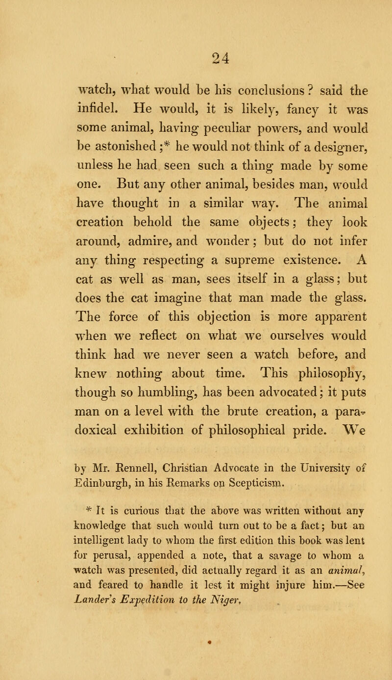 watch, what would be his conclusions ? said the infidel. He would, it is likely, fancy it was some animal, having peculiar powers, and would be astonished ;* he would not think of a designer, unless he had seen such a thing made by some one. But any other animal, besides man, would have thought in a similar way. The animal creation behold the same objects; they look around, admire, and wonder; but do not infer any thing respecting a supreme existence. A cat as well as man, sees itself in a glass; but does the cat imagine that man made the glass. The force of this objection is more apparent when we reflect on what we ourselves would think had we never seen a watch before, and knew nothing about time. This philosophy, though so humbling, has been advocated; it puts man on a level with the brute creation, a para^ doxical exhibition of philosophical pride. We by Mr. Rennell, Christian Advocate in the University of Edinburgh, in his Remarks on Scepticism. * It is curious that the above was written without any knowledge that such would turn out to be a fact; but an intelligent lady to whom the first edition this book was lent for perusal, appended a note, that a savage to whom a watch was presented, did actually regard it as an animal^ and feared to handle it lest it might injure him.—See Landers Expedition to the Niger,