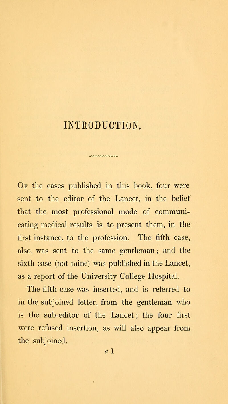 INTEODUCTION. Of the cases published in this book, four were sent to the editor of the Lancet, in the behef that the most professional mode of communi- cating medical results is to present them, in the first instance, to the profession. The fifth case, also, was sent to the same gentleman; and the sixth case (not mine) was published in the Lancet, as a report of the University College Hospital. The fifth case was inserted, and is referred to in the subjoined letter, from the gentleman who is the sub-editor of the Lancet; the four first were refused insertion, as will also appear from the subjoined. a 1