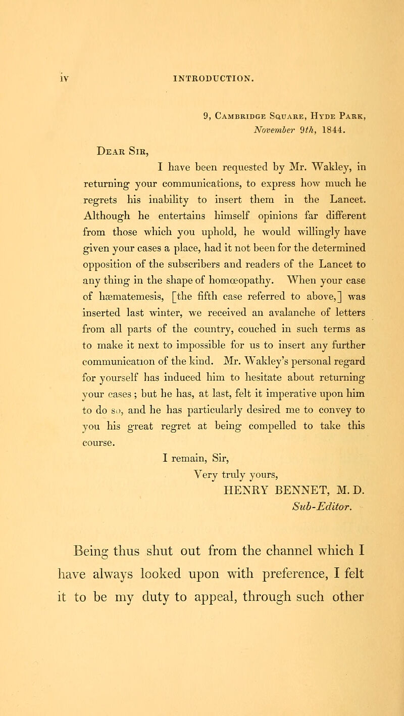 9, Cambridge SauARE, Hyde Park, November 9th, 1844. Dear Sir, I have been requested by Mr. Wakley, in returning your communications, to express how much he regrets his inability to insert them in the Lancet. Although he entertains himself opinions far different from those which you uphold, he would willingly have given your cases a place, had it not been for the determined opposition of the subscribers and readers of the Lancet to any thing in the shape of homoeopathy. When your case of haematemesis, [the fifth case referred to above,] was inserted last winter, we received an avalanche of letters from all parts of the country, couched in such terms as to make it next to impossible for us to insert any further communication of the kind. Mr. Waldey's personal regard for yourself has induced him to hesitate about returning your cases ; but he has, at last, felt it imperative upon him to do so, and he has particularly desired me to convey to you his great regret at being compelled to take this course. I remain, Sir, Very truly yours, HENRY BENNET, M. D. Sub-Editor. Being thus shut out from the channel which I have always looked upon with preference, I felt it to be my duty to appeal, through such other