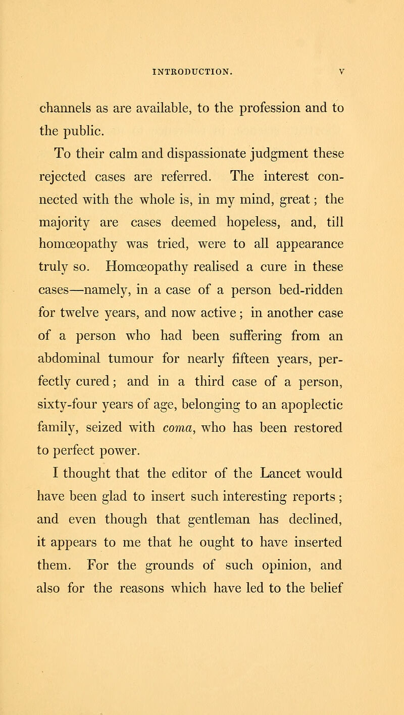 channels as are available, to the profession and to the public. To their calm and dispassionate judgment these rejected cases are referred. The interest con- nected with the whole is, in my mind, great; the majority are cases deemed hopeless, and, till homoeopathy was tried, were to all appearance truly so. Homoeopathy realised a cure in these cases—namely, in a case of a person bed-ridden for twelve years, and now active; in another case of a person who had been suffering from an abdominal tumour for nearly fifteen years, per- fectly cured; and in a third case of a person, sixty-four years of age, belonging to an apoplectic family, seized with coma, who has been restored to perfect power. I thought that the editor of the Lancet would have been glad to insert such interesting reports ; and even though that gentleman has declined, it appears to me that he ought to have inserted them. For the grounds of such opinion, and also for the reasons which have led to the belief