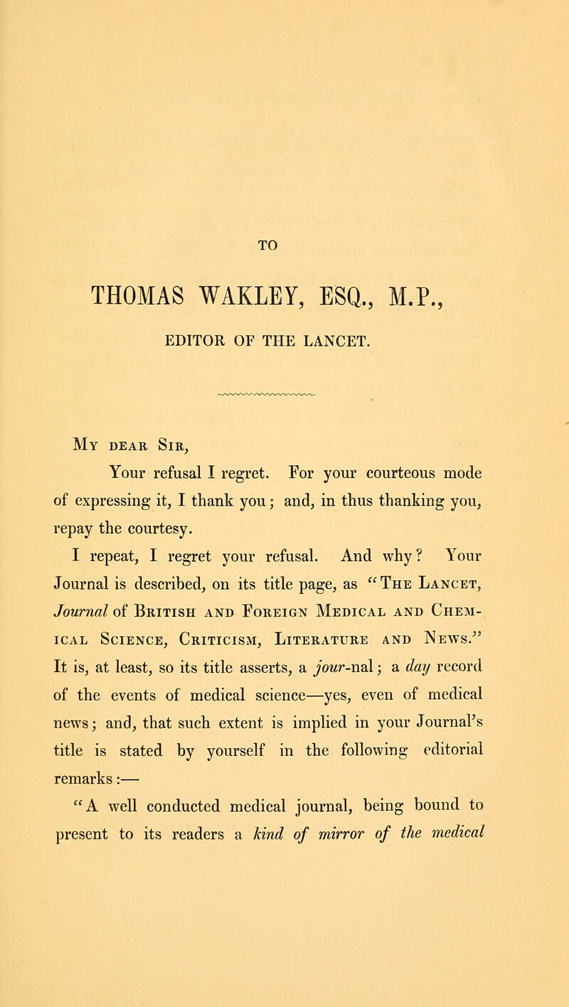 TO THOMAS WAKLEY, ESQ., M.P., EDITOR OF THE LANCET. My dear Sir^ Your refusal I regret. For your courteous mode of expressing it, I thank you; and, in thus thanking you, repay the courtesy. I repeat, I regret your refusal. And why? Your Journal is described, on its title page, as  The Lancet, Journal of British and Foreign Medical and Chem- ical Science, Criticism, Literature and News. It is, at least, so its title asserts, a jowr-nal; a day record of the events of medical science—yes, even of medical news; and, that such extent is implied in your Journal's title is stated by yourself in the following editorial remarks:— A well conducted medical journal, being bound to present to its readers a kind of mirror of the medical
