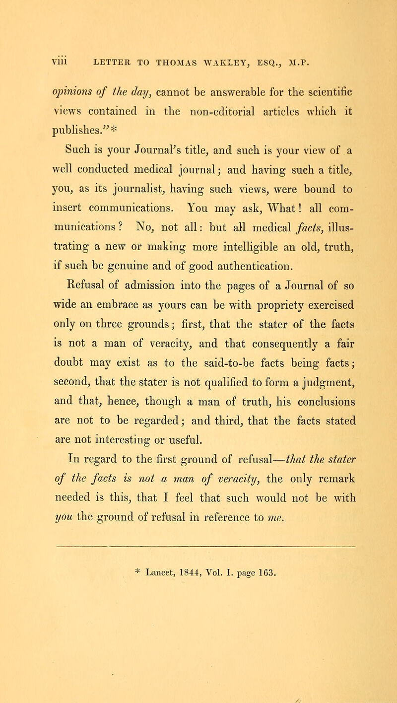 opinions of the day, cannot be answerable for the scientific views contained in the non-editorial articles which it publishes.* Such is your Journal's title, and such is your view of a well conducted medical journal; and having such a title, you, as its journalist, having such views, were bound to insert communications. You may ask, What! all com- munications ? No, not all: but all medical facts, illus- trating a new or making more intelligible an old, truth, if such be genuine and of good authentication. Refusal of admission into the pages of a Journal of so wide an embrace as yours can be with propriety exercised only on three grounds; first, that the stater of the facts is not a man of veracity, and that consequently a fair doubt may exist as to the said-to-be facts being facts; second, that the stater is not qualified to form a judgment, and that, hence, though a man of truth, his conclusions are not to be regarded; and third, that the facts stated are not interesting or useful. In regard to the first ground of refusal—that the stater of the facts is not a man of veracity, the only remark needed is this, that I feel that such would not be with you the ground of refusal in reference to me.