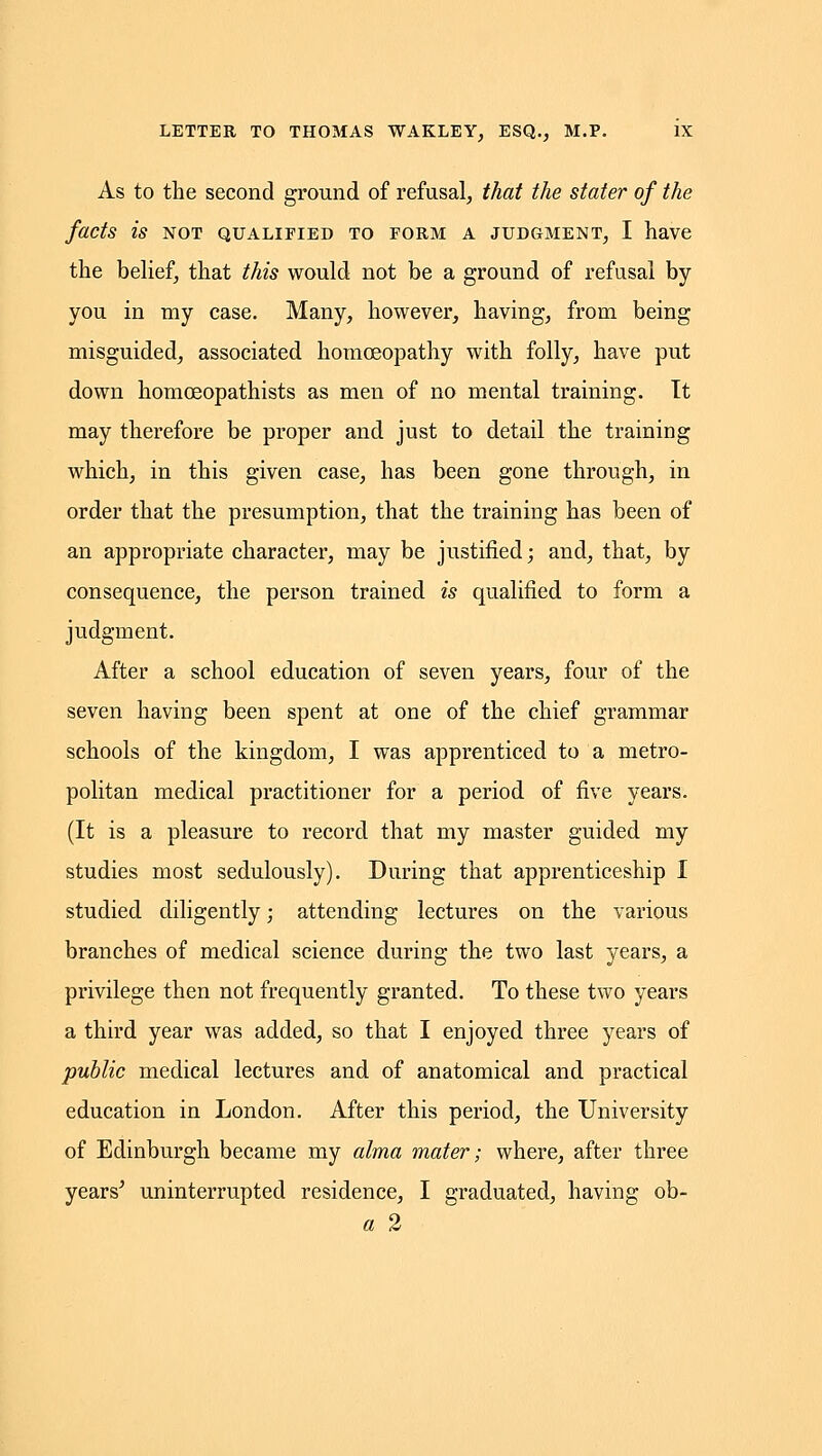 As to the second ground of refusal, that the stater of the facts is NOT QUALIFIED TO FORM A JUDGMENT, I have the belief, that this would not be a ground of refusal by you in my case. Many, however, having, from being misguided, associated homoeopathy with folly, have put down homoeopathists as men of no mental training. It may therefore be proper and just to detail the training which, in this given case, has been gone through, in order that the presumption, that the training has been of an appropriate character, may be justified; and, that, by consequence, the person trained is qualified to form a judgment. After a school education of seven years, four of the seven having been spent at one of the chief grammar schools of the kingdom, I was apprenticed to a metro- politan medical practitioner for a period of five years. (It is a pleasure to record that my master guided my studies most sedulously). During that apprenticeship I studied diligently; attending lectures on the various branches of medical science during the two last years, a privilege then not frequently granted. To these two years a third year was added, so that I enjoyed three years of public medical lectures and of anatomical and practical education in London. After this period, the University of Edinburgh became my alma mater; where, after three years^ uninterrupted residence, I graduated, having ob- a 2