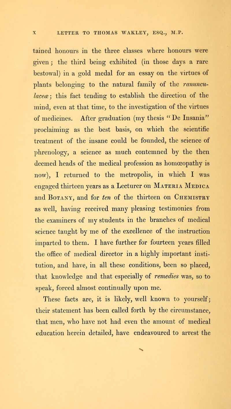 tained honours in the three classes where honours were given; the third being exhibited (in those days a rare bestowal) in a gold medal for an essay on the virtues of plants belonging to the natural family of the ranuncu- lacecB; this fact tending to establish the direction of the mind, even at that time, to the investigation of the virtues of medicines. After graduation (my thesis De Insania proclaiming as the best basis, on which the scientific treatment of the insane could be founded, the science of phrenology, a science as much contemned by the then deemed heads of the medical profession as homoeopathy is now), I returned to the metropolis, in which I was engaged thirteen years as a Lecturer on Materia Medica and Botany, and for ten of the thirteen on Chemistry as well, having received many pleasing testimonies from the examiners of my students in the branches of medical science taught by me of the excellence of the instruction imparted to them. I have further for fourteen years filled the office of medical director in a highly important insti- tution, and have, in all these conditions, been so placed, that knowledge and that especially of remedies was, so to speak, forced almost continually upon me. These facts are, it is likely, well known to yourself; their statement has been called forth by the circumstance, that men, who have not had even the amount of medical education herein detailed, have endeavoured to arrest the