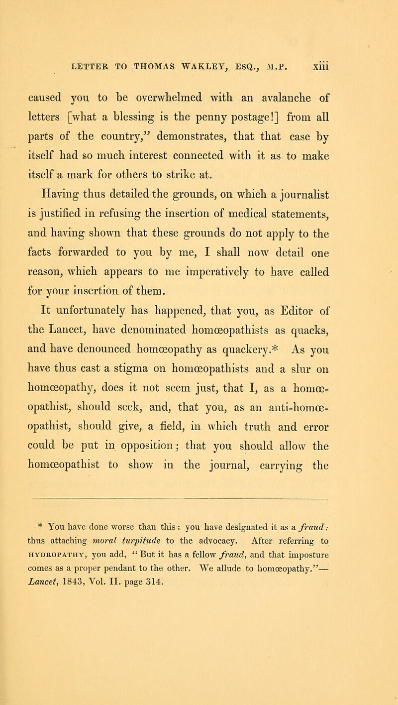 caused you to be overwhelmed with an avalanche of letters [what a blessing is the penny postage!] from all parts of the country/^ demonstrates, that that case by itself had so much interest connected with it as to make itself a mark for others to strike at. Having thus detailed the grounds, on which a journalist is justified in refusing the insertion of medical statements, and having shown that these grounds do not apply to the facts forwarded to you by me, I shall now detail one reason, which appears to me imperatively to have called for your insertion of them. It unfortunately has happened, that you, as Editor of the Lancet, have denominated homceopathists as quacks, and have denounced homoeopathy as quackery.* As you have thus cast a stigma on homceopathists and a slur on homoeopathy, does it not seem just, that I, as a homoe- opathist, should seek, and, that you, as an anti-homoe- opathist, should give, a field, in which truth and error could be put in opposition; that you should allow the homoeopathist to show in the journal, carrying the * You have done worse than this : you have designated it as a fraud; thus attaching moral turpitude to the advocacy. After referring to HYDROPATHY, you add,  But it has a fellow fraud, and that imposture comes as a proper pendant to the other. We allude to homoeopathy.—