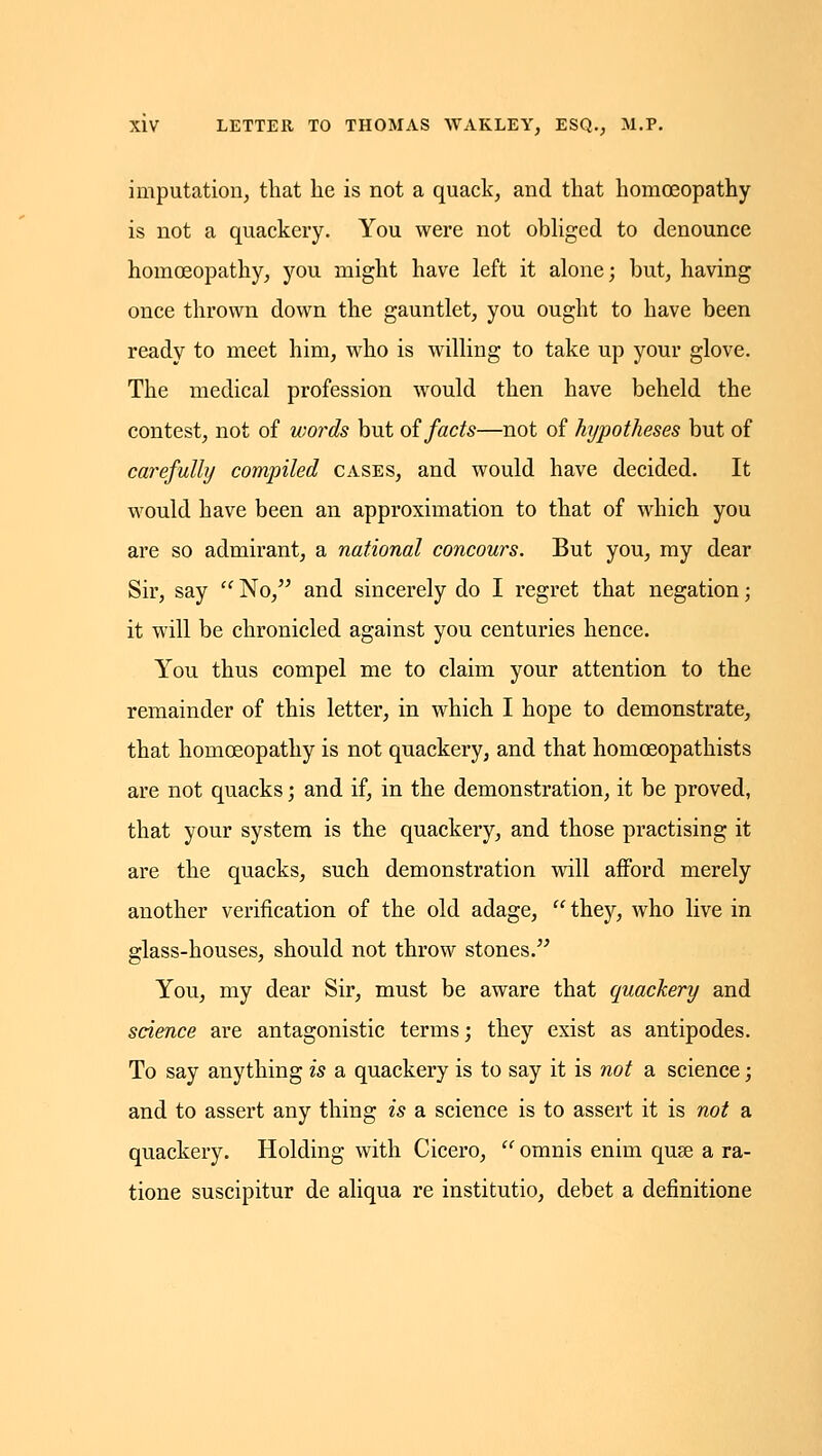 imputation, that he is not a quack, and that homoeopathy is not a quackery. You were not obhged to denounce homoeopathy, you might have left it alone; but, having once thrown down the gauntlet, you ought to have been ready to meet him, who is willing to take up your glove. The medical profession would then have beheld the contest, not of words but oi facts—not of hypotheses but of carefully compiled cases, and would have decided. It would have been an approximation to that of which you are so admirant, a national concours. But you, my dear Sir, say  No, and sincerely do I regret that negation; it will be chronicled against you centuries hence. You thus compel me to claim your attention to the remainder of this letter, in which I hope to demonstrate, that homoeopathy is not quackery, and that homoeopathists are not quacks; and if, in the demonstration, it be proved, that your system is the quackery, and those practising it are the quacks, such demonstration will afford merely another verification of the old adage,  they, who live in glass-houses, should not throw stones. You, my dear Sir, must be aware that quackery and science are antagonistic terms; they exist as antipodes. To say anything is a quackery is to say it is not a science; and to assert any thing is a science is to assert it is not a quackery. Holding with Cicero,  omnis enim quse a ra- tione suscipitur de aliqua re institutio, debet a definitione
