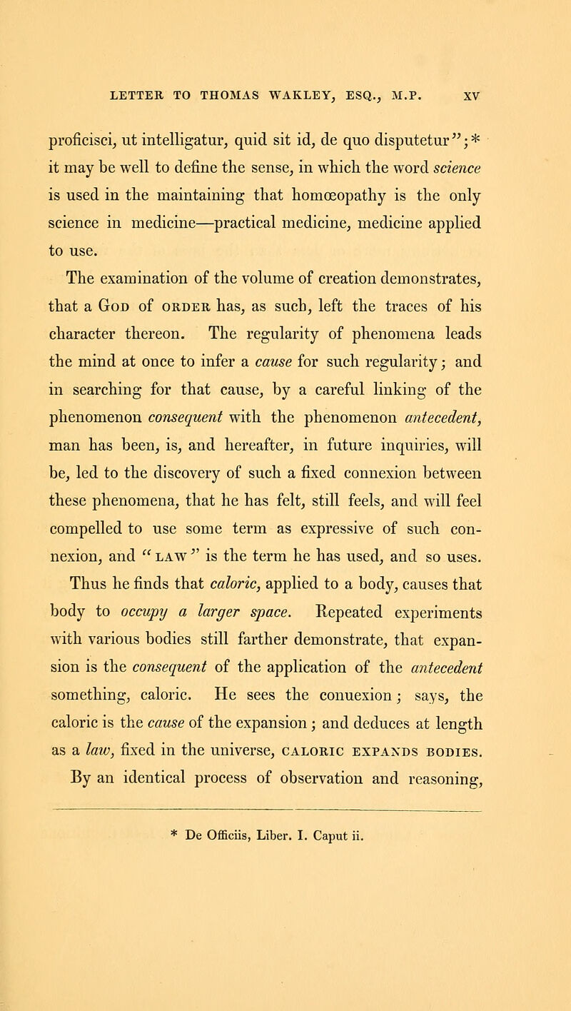 proficisei, ut intelligatur, quid sit id, de quo disputetur  j * it may be well to define the sense, in which the word science is used in the maintaining that homoeopathy is the only science in medicine—practical medicine, medicine applied to use. The examination of the volume of creation demonstrates, that a God of order has, as such, left the traces of his character thereon. The regularity of phenomena leads the mind at once to infer a cause for such regularity; and in searching for that cause, by a careful linking of the phenomenon consequent with the phenomenon antecedent, man has been, is, and hereafter, in future inquiries, will be, led to the discovery of such a fixed connexion between these phenomena, that he has felt, still feels, and will feel compelled to use some term as expressive of such con- nexion, and  LAW ^' is the term he has used, and so uses. Thus he finds that caloric, applied to a body, causes that body to occupy a larger space. Repeated experiments with various bodies still farther demonstrate, that expan- sion is the consequent of the application of the antecedent something, caloric. He sees the connexion; says, the caloric is the cause of the expansion; and deduces at length as a law, fixed in the universe, caloric expands bodies. By an identical process of observation and reasoning, * De Officiis, Liber. I. Caput ii.