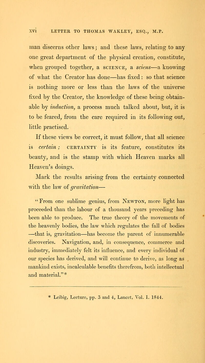 man discerns other laws; and these laws, relating to any one great department of the physical creation, constitute, when grouped together, a science, a sciens—a knowing of what the Creator has done—has fixed: so that science is nothing more or less than the laws of the universe fixed by the Creator, the knowledge of these being obtain- able by induction, a process much talked about, but, it is to be feared, from the care required in its following out, little practised. If these views be correct, it must follow, that all science is certain; certainty is its feature, constitutes its beauty, and is the stamp with which Heaven marks all Heaven^s doings. Mark the results arising from the certainty connected with the law oi gravitation—  From one sublime genius, from Newton, more light has proceeded than the labour of a thousand years preceding has been able to produce. The true theory of the movements of the heavenly bodies, the law which regulates the fall of bodies —that is, gravitation—has become the parent of innumerable discoveries. Navigation, and, in consequence, commerce and industry, immediately felt its influence, and every individual of our species has derived, and will continue to derive, as long as mankind exists, incalculable benefits therefrom, both intellectual and material.* * Leibig, Lecture, pp. 3 and 4, Lancet, Vol. L 1844.