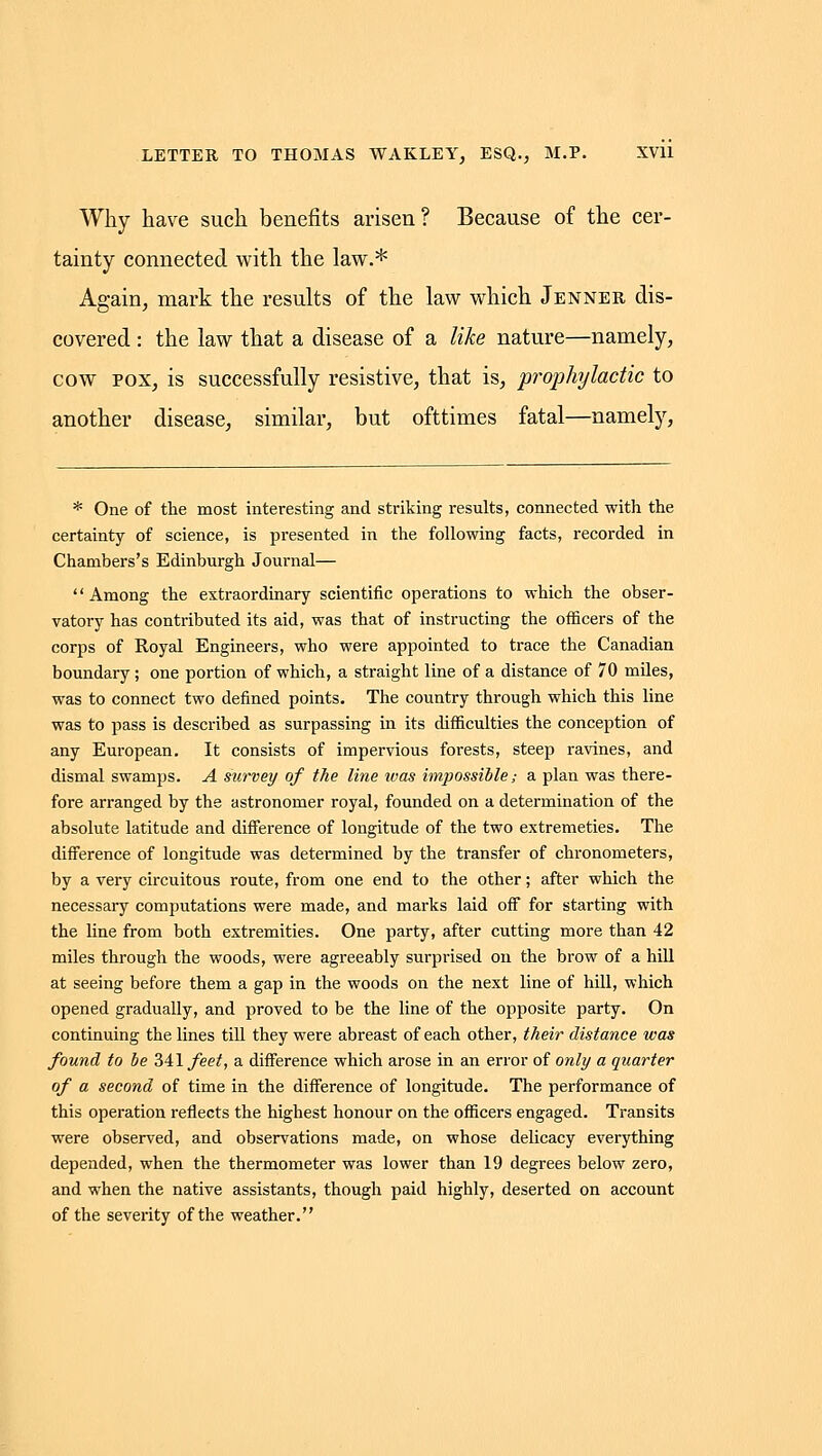 Why have such benefits arisen? Because of the cer- tainty connected with the law.* Again, mark the results of the law which Jenner dis- covered : the law that a disease of a like nature—namely, cow POX, is successfully resistive, that is, prophylactic to another disease, similar, but ofttimes fatal—namely, * One of the most interesting and striking results, connected with the certainty of science, is presented in the following facts, recorded in Chambers's Edinburgh Journal— Among the extraordinary scientific operations to which the obser- vatory has contributed its aid, was that of instructing the officers of the corps of Royal Engineers, who were appointed to trace the Canadian boundary; one portion of which, a straight line of a distance of 70 miles, was to connect two defined points. The country through which this line was to pass is described as surpassing in its difficulties the conception of any European, It consists of impervious forests, steep ravines, and dismal swamps. A survey of the line ivas impossible; a plan was there- fore arranged by the astronomer royal, founded on a determination of the absolute latitude and difference of longitude of the two extremeties. The difference of longitude was determined by the transfer of chronometers, by a very circuitous route, from one end to the other; after which the necessary computations were made, and marks laid off for starting with the line from both extremities. One party, after cutting more than 42 miles through the woods, were agreeably surprised on the brow of a hill at seeing before them a gap in the woods on the next line of hill, which opened gradually, and proved to be the line of the opposite party. On continuing the lines till they were abreast of each other, their distance ivas found to be 341 feet, a difference which arose in an error of ora/y a quarter of a second of time in the difference of longitude. The performance of this operation reflects the highest honour on the officers engaged. Transits were observed, and observations made, on whose delicacy everything depended, when the thermometer was lower than 19 degrees below zero, and when the native assistants, though paid highly, deserted on account of the severity of the weather.