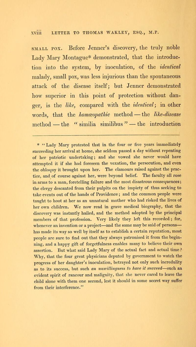 SMALL POX. Before Jenner^s discovery, the truly noble Lady Mary Montague* demonstrated, that the introduc- tion into the system, by inoculation, of the identical malady, small pox, was less injurious than the spontaneous attack of the disease itself; but Jenner demonstrated how superior in this point of protection without dan- ger, is the like, compai'ed with the identical; in other words, that the homoeopathic method — the like-disease method — the  similia similibus  — the introduction * Lady Mary protested that in the four or five years immediately succeeding her arrival at home, she seldom passed a day without repenting of her patriotic undertaking; and she vowed she never would have attempted it if she had foreseen the vexation, the persecution, and even the obloquy it brought upon her. The clamours raised against the prac- tice, and of course against her, were beyond belief. The faculty all rose in arms to a man, foretelling failure and the most disastrous consequences; the clergy descanted from their pulpits on the impiety of thus seeking to take events out of the hands of Providence; and the common people were taught to hoot at her as an unnatural mother who had risked the lives of her own children. We now read in grave medical biography, that the discovery was instantly hailed, and the method adopted by the principal members of that profession. Very likely they left this recorded; for, whenever an invention or a project—and the same may be said of persons— has made its way so well by itself as to establish a certain reputation, most people are sure to find out that they always patronised it from the begin- ning, and a happy gift of forgetfulness enables many to believe their own assertion. But what said Lady Mary of the actual fact and actual time ? Why, that the four great physicians deputed by government to watch the progress of her daughter's inoculation, betrayed not only such incredulity as to its success, but such an umoillingness to have it succeed—such an evident spirit of rancour and malignity, that she never cared to leave the child alone with them one second, lest it should in some secret way suffer from their interference.