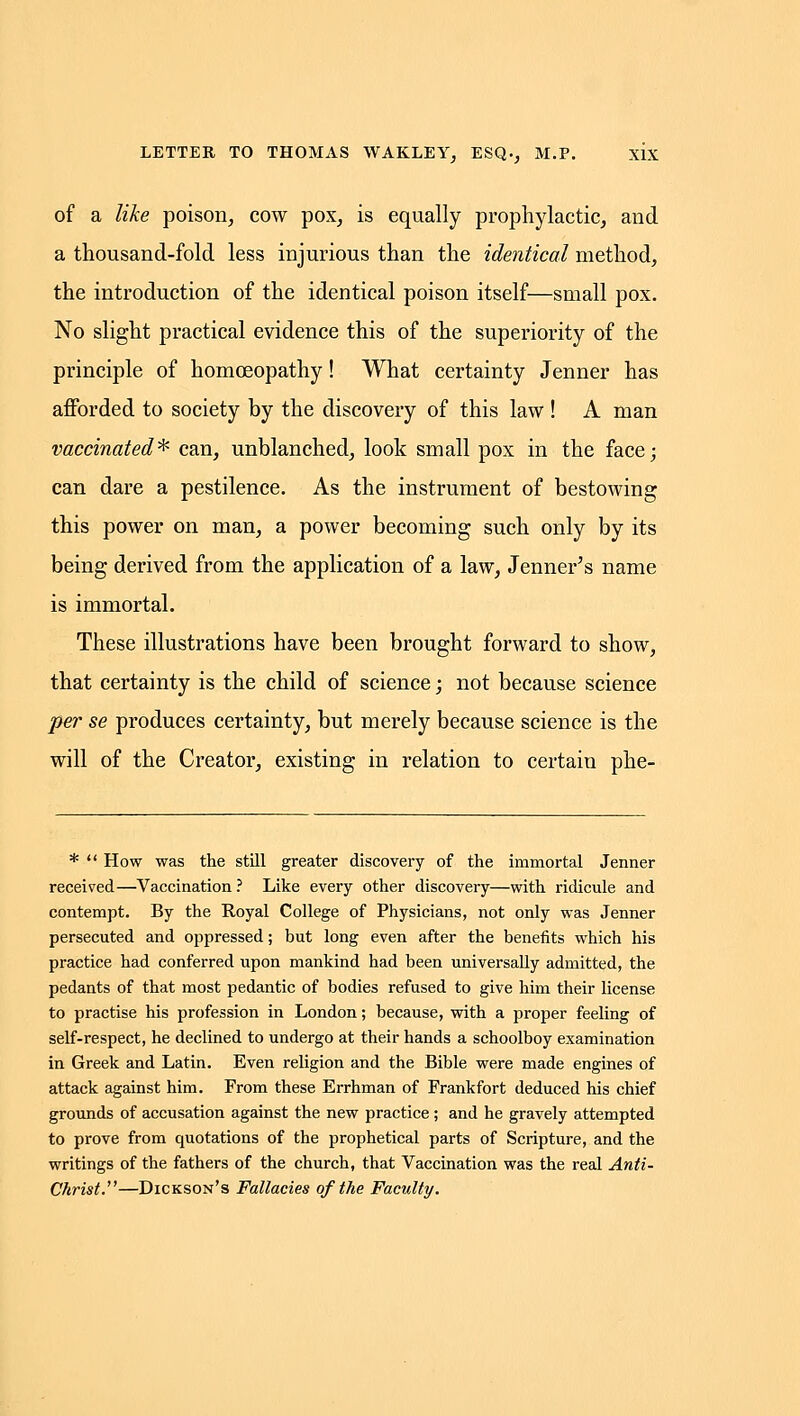 of a like poison, cow pox, is equally prophylactic, and a thousand-fold less injurious than the identical method, the introduction of the identical poison itself—small pox. No slight practical evidence this of the superiority of the principle of homoeopathy! What certainty Jenner has afforded to society by the discovery of this law ! A man vaccinated^ can, unblanched, look small pox in the face; can dare a pestilence. As the instrument of bestowing this power on man, a power becoming such only by its being derived from the application of a law, Jenner^s name is immortal. These illustrations have been brought forward to show, that certainty is the child of science; not because science per se produces certainty, but merely because science is the will of the Creator, existing in relation to certain phe- *  How was the still greater discovery of the immortal Jenner received—Vaccination? Like every other discovery—with ridicule and contempt. By the Royal College of Physicians, not only was Jenner persecuted and oppressed; but long even after the benefits which his practice had conferred upon mankind had been universally admitted, the pedants of that most pedantic of bodies refused to give him their license to practise his profession in London; because, with a proper feeling of self-respect, he declined to undergo at their hands a schoolboy examination in Greek and Latin. Even religion and the Bible were made engines of attack against him. From these Errhman of Frankfort deduced his chief grounds of accusation against the new practice ; and he gravely attempted to prove from quotations of the prophetical parts of Scripture, and the writings of the fathers of the church, that Vaccination was the real Anti- Christ.—Dickson's Fallacies of the Faculty.