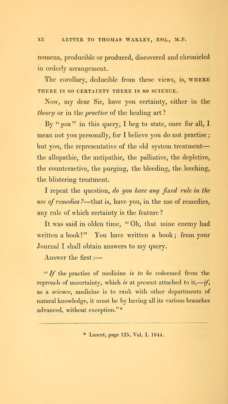 nomena^ producible or produced, discovered and chronicled in orderly arrangement. The corollary, deducible from these views, is, where THERE IS no CERTAINTY THERE IS nO SCIENCE. Now, my dear Sir, have you certainty, either in the theory or in the practice of the healing art ? By  you  in this query, I beg to state, once for all, I mean not you personally, for I believe you do not practise; but you, the representative of the old system treatment— the allopathic, the antipathic, the palliative, the depletive, the counteractive, the purging, the bleeding, the leeching, the blistering treatment. I repeat the question, do you have any fixed rule in the use of remedies ?—that is, have you, in the use of remedies, any rule of which certainty is the feature ? It was said in olden time,  Oh, that mine enemy had written a book! You have written a book; from your Journal I shall obtain answers to my query. Answer the first:—  ijf the practice of medicine is to be redeemed from the reproach of uncertainty, which is at present attached to it,—if, as a science, medicine is to rank with other departments of natural knowledge, it must be by having all its various branches advanced, without exception.* * Lancet, page 125, Vol. I. 1844.