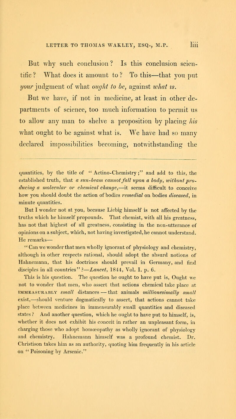 But why such conclusion ? Is this conckision scien- tific ? What does it amount to ? To this—that you put your judgment of what ought to be, against what is. But we have, if not in medicine, at least in other de- partments of science, too much information to permit us to allow any man to shelve a proposition by placing his what ought to be against what is. We have had so many declared impossibilities becoming, notwithstanding the quantities, by the title of  Actino-Chemistry; and add to this, the established truth, that a sun-beam cannot Jail upon a body, without pro- ducing a molecular or chemical change,—it seems difficult to conceive how you should doubt the action of bodies remedial on bodies diseased, in minute quantities. But I wonder not at you, because Liebig himself is not affected by the truths which he himself propounds. That chemist, with all his greatness, has not that highest of all greatness, consisting in the non-utterance of opinions on a subject, which, not having investigated, he cannot maderstand. He remarks—  Can we wonder that men wholly ignorant of physiology and chemistry, although in other respects rational, should adopt the absurd notions of Hahnemann, that his doctrines should prevail in Germany, and find disciples in all countries ?—Lancet, 1844, Vol. I. p. 6. This is his question. The question he ought to have put is, Ought we not to wonder that men, who assert that actions chemical take place at IMMEASURABLY Small distances — that animals millionesimally small exist,—should venture dogmatically to assert, that actions cannot take place between medicines in immeasurably small quantities and diseased states .' And another question, which he ought to have put to himself, is, whether it does not exhibit his conceit in rather an unpleasant form, in charging those who adopt homoeopathy as wholly ignorant of physiology and chemistry. Hahnemann himself was a profound chemist. Dr. Christison takes him as an authority, quoting him frequently in his article on  Poisoning by Arsenic.