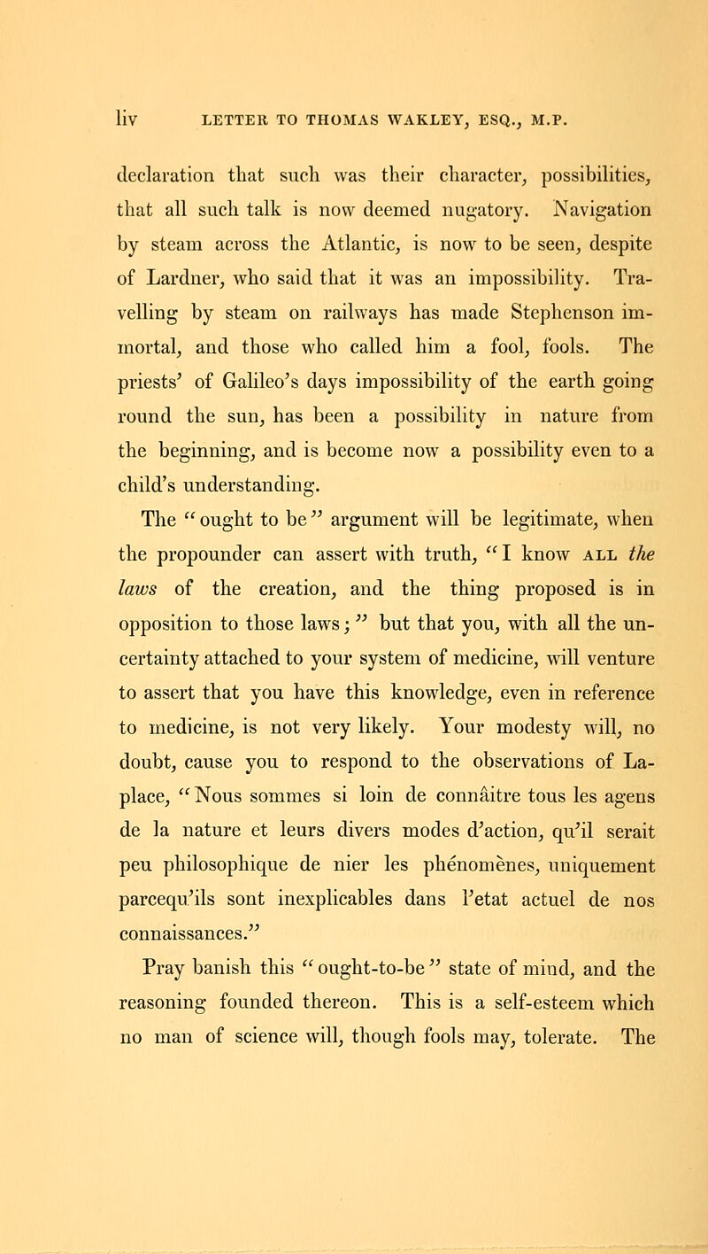 declaration that such was their character, possibilities, that all such talk is now deemed nugatory. Navigation by steam across the Atlantic, is now to be seen, despite of Lardner, who said that it was an impossibility. Tra- velling by steam on railways has made Stephenson im- mortal, and those who called him a fool, fools. The priests' of Galileo's days impossibility of the earth going round the sun, has been a possibility in nature from the beginning, and is become now a possibility even to a child's understanding. The  ought to be  argument will be legitimate, when the propounder can assert with truth, I know all the laws of the creation, and the thing proposed is in opposition to those laws;  but that you, with all the un- certainty attached to your system of medicine, will venture to assert that you have this knowledge, even in reference to medicine, is not very likely. Your modesty will, no doubt, cause you to respond to the observations of La- place,  Nous sommes si loin de connaitre tous les agens de la nature et leurs divers modes d'action, qu'il serait peu philosophique de nier les phenomenes, uniquement parcequ'ils sont inexplicables dans I'etat actuel de nos connaissances. Pray banish this  ought-to-be  state of mind, and the reasoning founded thereon. This is a self-esteem which no man of science will, though fools may, tolerate. The