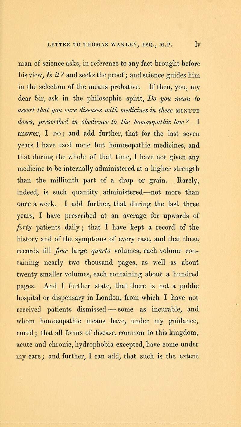 man of science asks, in reference to any fact brought before his view, Is it 7 and seeks the proof; and science guides him in the selection of the means probative. If then, you, my dear Sir, ask in the philosophic spirit. Do you mean to assert that you cure diseases with medicines in these minute doses, prescribed in obedience to the homceopathic law ? I answer, I do; and add further, that for the last seven years I have used none but homoeopathic medicines, and that during the whole of that time, I have not given any medicine to be internally administered at a higher strength than the millionth part of a drop or grain. Rarely, indeed, is such quantity administered—not more than once a week. I add further, that during the last three years, I have prescribed at an average for upwards of forty patients daily; that I have kept a record of the history and of the symptoms of every case, and that these records fill four large quarto volumes, each volume con- taining nearly two thousand pages, as well as about twenty smaller volumes, each containing about a hundred pages. And I farther state, that there is not a public hospital or dispensary in London, from which I have not received patients dismissed — some as incurable, and whom homoeopathic means have, under ray guidance, cured; that all forms of disease, common to this kingdom, acute and chronic, hydrophobia excepted, have come under my care; and further, I can add, that such is the extent