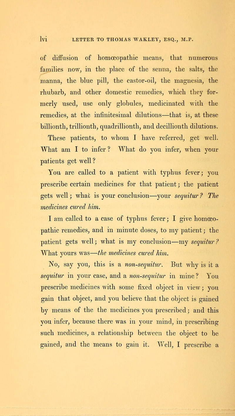 of diflfusion of homoeopathic means, that numerous famiUes now, in the place of the senna, the salts, the manna, the blue pill, the castor-oil, the magnesia, the rhubarb, and other domestic remedies, which they for- merly used, use only globules, medicinated with the remedies, at the infinitesimal dilutions—that is, at these billionth, trillionth, quadrillionth, and decillionth dilutions. These patients, to whom I have referred, get well. What am I to infer ? What do you infer, when your patients get well ? You are called to a patient with typhus fever; you prescribe certain medicines for that patient; the patient gets well; what is your conclusion—your sequitur ? The medicines cured him. I am called to a case of typhus fever; I give homoeo- pathic remedies, and in minute doses, to my patient; the patient gets well; what is my conclusion—my sequitur? What yours was—the medicines cured him. No, say you, this is a non-sequitur. But why is it a sequitur in your case, and a non-sequitur in mine ? You prescribe medicines with some fixed object in view; you gain that object, and you believe that the object is gained by means of the the medicines you prescribed; and this you infer, because there was in your mind, in prescribing such medicines, a relationship between the object to be gained, and the means to gain it. Well, I prescribe a