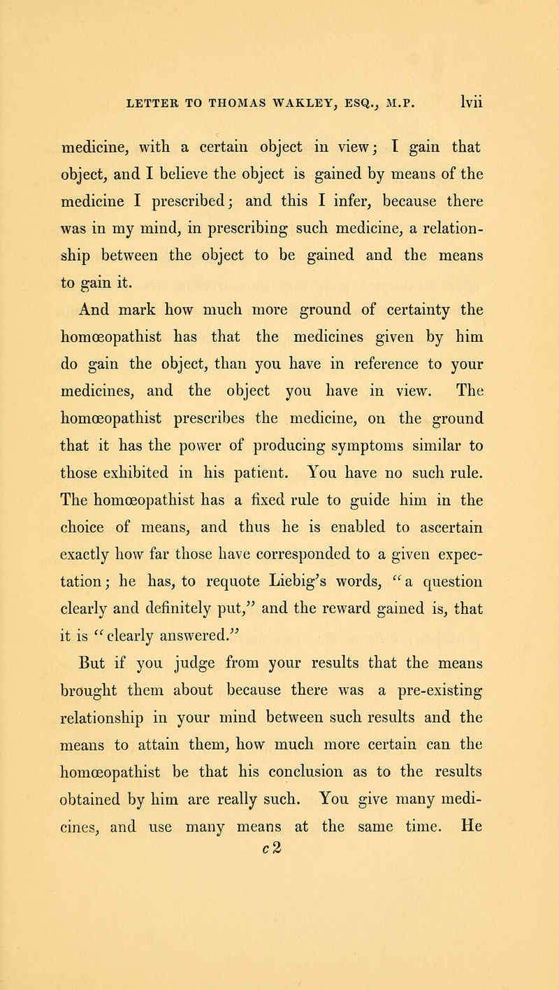 medicine, with a certain object in view; I gain that object, and I believe the object is gained by means of the medicine I prescribed; and this I infer, because there was in my mind, in prescribing such medicine, a relation- ship between the object to be gained and the means to gain it. And mark how much more ground of certainty the homoeopathist has that the medicines given by him do gain the object, than you have in reference to your medicines, and the object you have in view. The homoeopathist prescribes the medicine, on the ground that it has the power of producing symptoms similar to those exhibited in his patient. You have no such rule. The homoeopathist has a fixed rule to guide him in the choice of means, and thus he is enabled to ascertain exactly how far those have corresponded to a given expec- tation; he has, to requote Liebig^s words, a question clearly and definitely put, and the reward gained is, that it is  clearly answered. But if you judge from your results that the means brought them about because there was a pre-existing relationship in your mind between such results and the means to attain them, how much more certain can the homoeopathist be that his conclusion as to the results obtained by him are really such. You give many medi- cines, and use many means at the same time. He c2