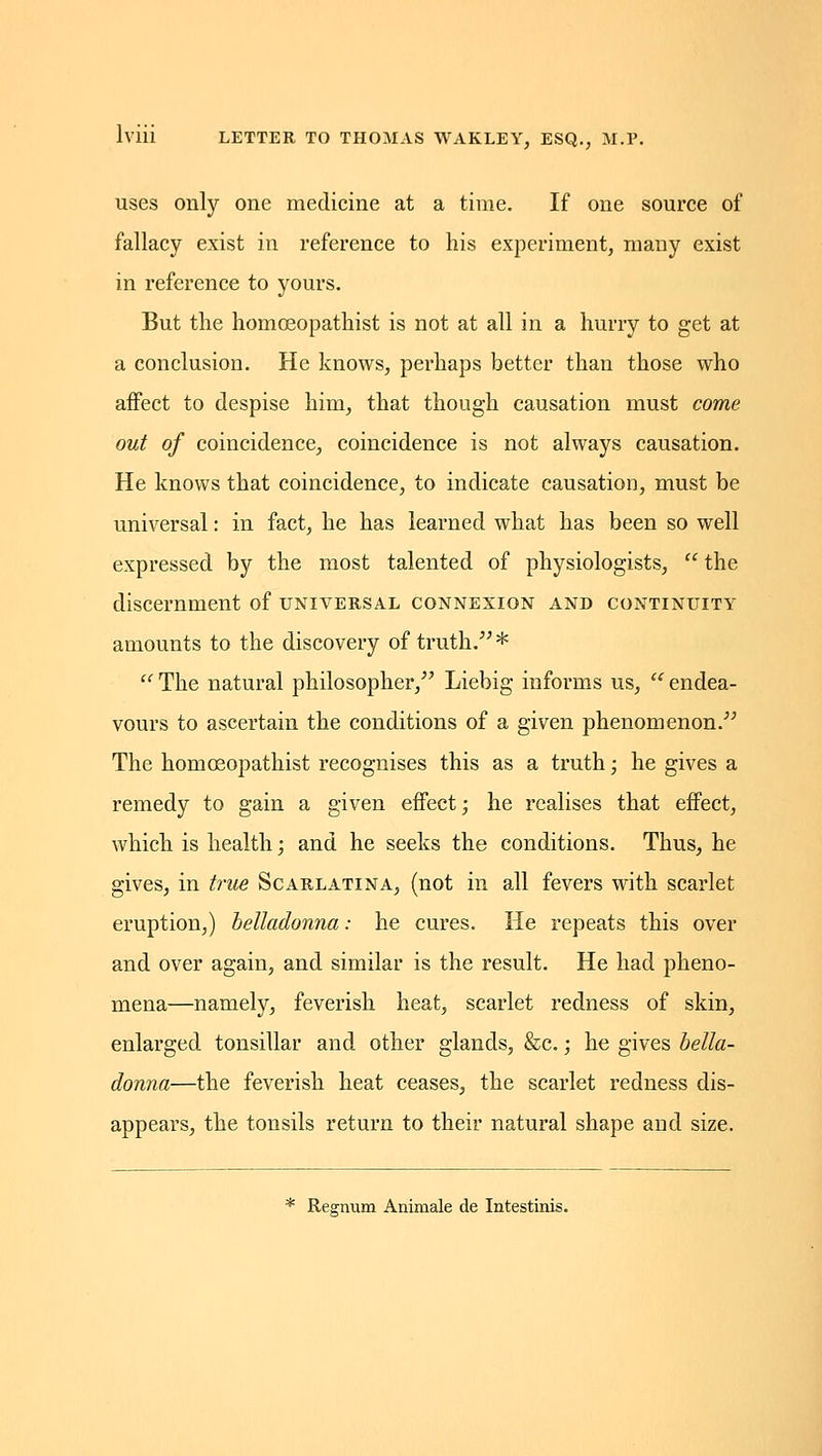 uses Duly one medicine at a time. If one source of fallacy exist in reference to his experiment, many exist in reference to yours. But the homoeopathist is not at all in a hurry to get at a conclusion. He knows, perhaps better than those who affect to despise him, that though causation must come out of coincidence, coincidence is not always causation. He knows that coincidence, to indicate causation, must be universal: in fact, he has learned what has been so well expressed by the most talented of physiologists,  the discernment of universal connexion and continuity amounts to the discovery of truth. *  The natural philosopher, Liebig informs us, '' endea- vours to ascertain the conditions of a given phenomenon. The homoeopathist recognises this as a truth; he gives a remedy to gain a given effect; he realises that effect, which is health; and he seeks the conditions. Thus, he gives, in t7'ue Scarlatina, (not in all fevers with scarlet eruption,) belladonna: he cures. He repeats this over and over again, and similar is the result. He had pheno- mena—namely, feverish heat, scarlet redness of skin, enlarged tonsillar and other glands, &c.; he gives bella- donna—the feverish heat ceases, the scarlet redness dis- appears, the tonsils return to their natural shape and size. * Rea-num Aniraale de Intestinis.