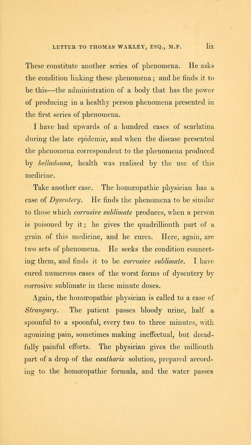 These constitute another series of phenomena. He asks the condition hnking these phenomena; and he finds it to be this—the administration of a body that has the power of producing in a healthy person phenomena presented in the first series of phenomena. I have had upwards of a hundred cases of scarlatina during the late epidemic, and when the disease presented the phenomena correspondent to the phenomena produced by belladonna, health was realised by the use of this medicine. Take another case. The homoeopathic physician has a case of Dysentery. He finds the phenomena to be similar to those which corrosive sublimate produces, when a person is poisoned by it; he gives the quadrillionth part of a grain of this medicine, and he cures. Here, again, are two sets of phenomena. He seeks the condition connect- ing them, and finds it to be corrosive sublimate. I have cured numerous cases of the worst forms of dysentery by corrosive sublimate in these minute doses. Again, the homoeopathic physician is called to a case of Strangury. The patient passes bloody urine, half a spoonful to a spoonful, every two to three minutes, with agonizing pain, sometimes making ineffectual, but dread- fully painful efforts. The physician gives the millionth part of a drop of the cantharis solution, prepared accord- ing to the homoeopathic formula, and the water passes