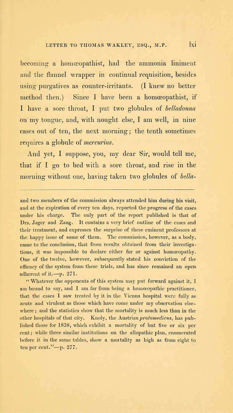 becoming a homosopathist, had the ammonia liniment and the flannel wrapper in continual requisition, besides using purgatives as counter-irritants. (I knew no better method then.) Since I have been a homoeopathist, if I have a sore throat, I put two globules of belladonna on my tongue, and, with nought else, I am well, in nine cases out of ten, the next morning; the tenth sometimes requires a globule of mercurius. And yet, I suppose, you, my dear Sir, would tell me, that if I go to bed with a sore throat, and rise in the morning without one, having taken two globules of bella- and two members of the commission always attended him during his visit, and at the expiration of every ten days, reported the progress of the cases under his charge. The only part of the report published is that of Drs. Jager and Zang. It contains a very brief outline of the cases and their treatment, and expresses the surprise of these eminent professors at the happy issue of some of them. The commission, however, as a body, came to the conclusion, that from results obtained from their investiga- tions, it was impossible to declare either for or against homoeopathy. One of the twelve, however, subsequently stated his conviction of the efficacy of the system from these trials, and has since remained an open adherent of it.—p. 271. Whatever the opponents of this system may put forward against it, I am bound to say, and I am far fi'om being a homoeopathic practitioner, that the cases I saw treated by it in the Vienna hospital were fully as acute and virulent as those which have come under my observation else- where ; and the statistics show that the mortality is much less than in the other hospitals of that city. Knoly, the Anstr'mnprotomedicus, has pub- lished those for 1838, which exhibit a mortality of but five or six per cent; while three similar institutions on the allopathic plan, enumerated before it in the same tables, show a mortality as high as from eight to ten per cent.—p. 277.