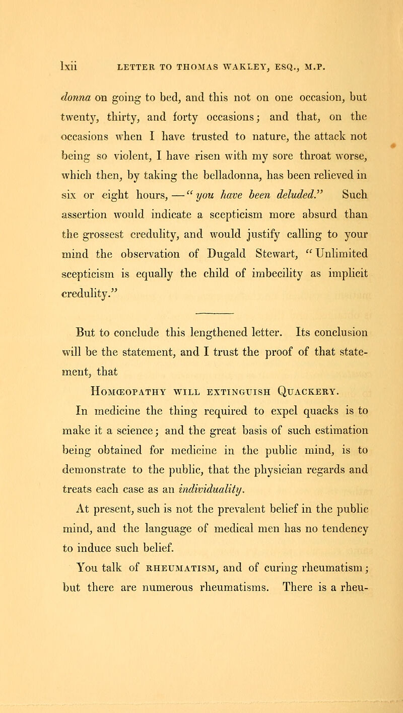 donna on going to bed, and this not on one occasion, but twenty, thirty, and forty occasions; and that, on the occasions when I have trusted to nature, the attack not being so violent, I have risen with my sore throat worse, which then, by taking the belladonna, has been relieved in six or eight hours, — ijou have been deluded^ Such assertion would indicate a scepticism more absurd than the grossest credulity, and would justify calling to your mind the observation of Dugald Stewart,  Unlimited scepticism is equally the child of imbecility as implicit credulity. But to conclude this lengthened letter. Its conclusion will be the statement, and I trust the proof of that state- ment, that Homoeopathy will extinguish Quackery. In medicine the thing required to expel quacks is to make it a science; and the great basis of such estimation being obtained for medicine in the public mind, is to demonstrate to the public, that the physician regards and treats each case as an individuality. At present, such is not the prevalent belief in the public mind, and the language of medical men has no tendency to induce such belief. You talk of RHEUMATISM, and of curing rheumatism; but there are numerous rheumatisms. There is a rheu-