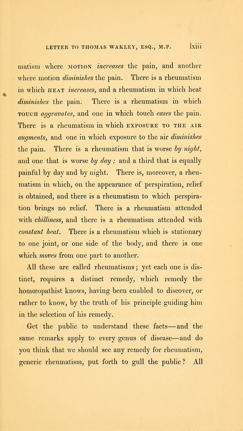 matism where motion increases the pain, and another where motion diminishes the pain. There is a rheumatism in which heat increases, and a rheumatism in which heat diminishes the pain. There is a rheumatism in which TOUCH aggravates, and one in which touch eases the pain. There is a rheumatism in which exposure to the air augments, and one in which exposure to the air diminishes the pain. There is a rheumatism that is worse hy night, and one that is worse hy day; and a third that is equally painful by day and by nig-ht. There is, moreover, a rheu- matism in which, on the appearance of perspiration, relief is obtained, and there is a rheumatism to which perspira- tion brings no relief. There is a rheumatism attended with chilliness, and there is a rheumatism attended with constant heat. There is a rheumatism which is stationary to one joint, or one side of the body, and there is one which moves from one part to another. All these are called rheumatisms; yet each one is dis- tinct, requires a distinct remedy, which remedy the homoeopathist knows, having been enabled to discover, or rather to know, by the truth of his principle guiding him in the selection of his remedy. Get the public to understand these facts—and the same remarks apply to every genus of disease—and do you think that we should see any remedy for rheumatism, generic rheumatism, put forth to gull the public ? All